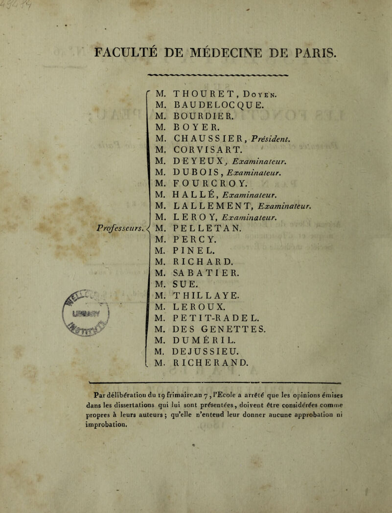 FACULTE DE MEDECINE DE PARIS  M. M. M. M. ■ -  M. M. M. M. M. M. M. M. Professeurs. I M. I M. M. M. M. M. M. M. M. M. M. M. . M. THOURET, Doyen. BAUDELOCQUE. BOURDIER. BOYER. CHAÜSSIER, Président. CORVISART. D E Y E U X ^ Examinateur. DUBOIS, Examinateur. FOURGROY. H ALLÉ, Examinateur. LALLEMENT, Examinateur. LEROY, Examinateur. PELLETAN. P E R G Y. PINEL. RIGH ARD. SA B A T I E R. SUE. THILLAYE. LEROUX. P E T I T-R A D E L. DES GENETTES. D U M É R I L. DEJUSSIEU. RIGHERAND. Par délibération du xg frimairc^n 7 , l’Ecole a arrêté que les opinions émises dans les dissertations qui lui sont présentées, doivent être considérées comme propres à leurs auteurs ; qu’elle n’entend leur donner aucune approbation ni improbation.