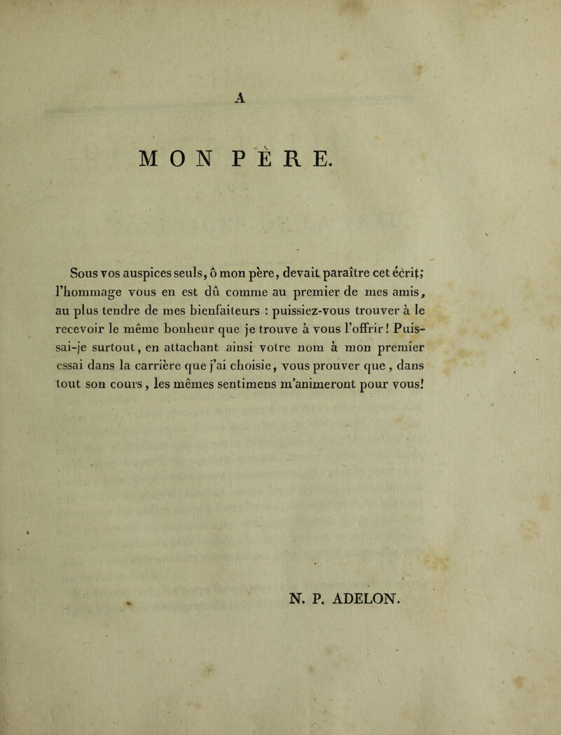 A MON PÈRE. Sous VOS auspices seuls, ô mon père, devait paraître cet éèrit; l’hommage vous en est du. comme au premier de mes amis, au plus tendre de mes bienfaiteurs : puissiez-vous trouver à le recevoir le même bonheur que je trouve à vous l’ofiFrir î Puis- sai-je surtout, en attachant ainsi votre nom à mon premier essai dans la carrière que j’ai choisie, vous prouver que , dans tout son cours, les mêmes sentimens m’animeront pour vous! N. P. ADELON.