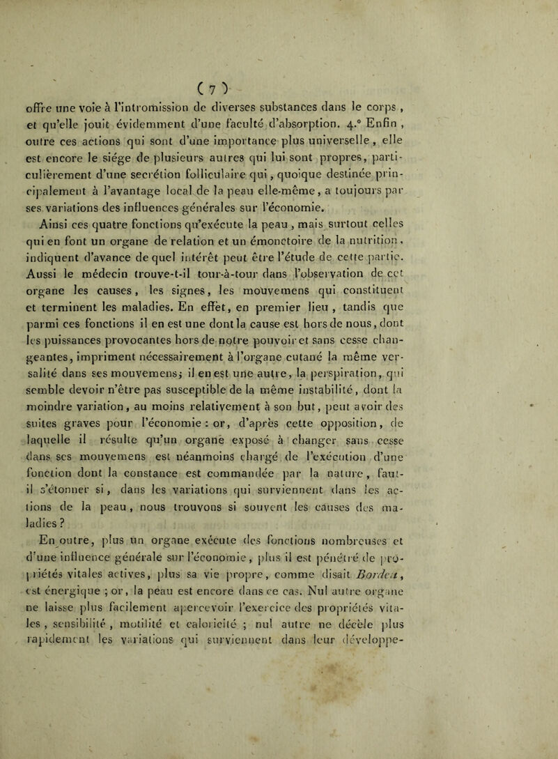 offre une voie à l’intromission de diverses substances dans le corps , et qu’elle jouit évidemment d’une faculté d’absorption. 4.® Enfin , outre ces actions qui sont d’une importance plus universelle, elle est encore le siège de plusieurs autres qui lui sont propres, parti- culièrement d’une secrétion folliculaire qui, quoique destinée prin- cipalement à l’avantage local,de la peau elle-même, a toujours par ses variations des influences générales sur l’économie. Ainsi ces quatre fonctions qu’exécute la peau , mais surtout celles qui en font un organe de relation et un émonctoire de la nutrition , indiquent d’avance de quel intérêt peut être l’étude de cette partie. Aussi le médecin trouve-t-il tour-à-tour dans l’observation de cet organe les causes, les signes, les moUvemens qui constituent et terminent les maladies. En effet, en premier Heu , tandis que parmi ces fonctions il en est une dont la cause est hors de nous, dont les puissances provocantes hors de notre pouvoiret sans cesse chan- geantes, impriment nécessairement à l’organe cutané la même ver- salité dans ses mouvemensj il en est une autre, la perspiration, qui semble devoir n’être pas susceptible de la même instabilité, dont la moindre variation, au moins relativement à son but, peut avoir des suites graves pour l’économie : or, d’après cette opposition, de laquelle il résulte qu’un organe exposé à changer sans cesse dans ses mouvemens est néanmoins chargé , de l’exécution d’une fonction dont la constance est commandée par la nature, faut- il s’étonner si, dans les variations qui surviennent dans les ac- tions de la peau , nous trouvons si souvent les causes des ma- ladies ? En outre, |dus un organe exécute des fonctions nombreuses et d’une influence générale stjr l’économie, pins il est pénétré de j.'ty- piiétés vitales actives, j)lus sa vie propre, comme disait Bordai^ est énergique ; or, la peau est encore dans ce cas. Nul autre organe ne laisse plus facilement ajiercevoir l’exercice des propriétés vita- les , sensibilité, motilité et caloricité ; nul autre ne décèle plus rapidement les variations qui surviennent dans leur développe-