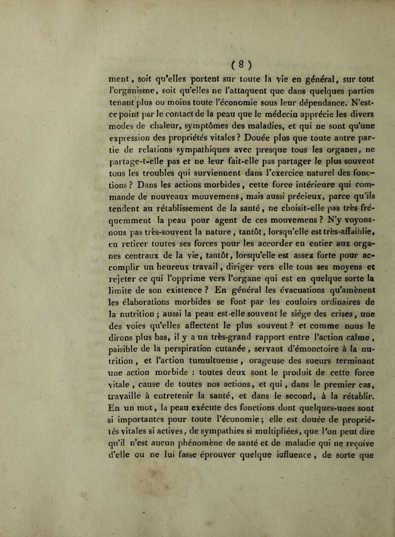 ment, soit qu’elles portent sur toute la vie en général, sur tout l’organisme, soit qti’elles ne l’attaquent que dans quelques parties tenant plus ou moins toute l’économie sous leur dépendance. N’est- ce point par le contact de la peau que le médecin apprécie les divers modes de chaleur, symptômes des maladies, et qui ne sont qu’une expression des propriétés vitales? Douée plus que toute autre par- tie de relations sympathiques avec presque tous les organes, ne partage-t-elle pas et ne leur fait-elle pas partager le plus souvent tous les troubles qui surviennent dans l’exercice naturel des fonc- tions ? Dans les actions morbides, cette force intérieure qui com- mande de nouveaux mouvemens, mais aussi précieux, parce qu’ils tendent au rétablissement de la santé, ne choisit-elle pas très fré- quemment la peau pour agent de ces mouvemens ? N’y voyons- nous pas très-souvent la nature, tantôt, lorsqu’elle esttrès-affaiblie, en retirer toutes ses forces pour les accorder en entier aux orga- nes centraux de la vie, tantôt, lorsqu’elle est assez forte pour ac- complir un heureux travail, diriger vers elle tous ses moyens et rejeter ce qui l’opprime vers l’organe qui est en quelque sorte la limite de son existence ? En général les évacuations qu’amènent les élaborations morbides se font par les couloirs ordinaires de la nutrition ; aussi la peau est-elle souvent le siège des crises, une des voies qu’elles affectent le plus souvent ? et comme nous le dirons plus bas, il y a un très-grand rapport entre l’action calme , paisible de la perspiration cutanée, servant d’émonctoire à la nu- trition , et l’action tumultueuse, orageuse des sueurs terminant une action morbide : toutes deux sont le produit de cette force vitale , cause de toutes nos actions, et qui , dans le premier cas, travaille à entretenir la santé, et dans le second, à la rétablir. En un mot, la peau exécute des fonctions dont quelques-unes sont si importantes pour toute l’économie; elle est douée de proprié- tés vitales si actives, de sympathies si multipliées, que Pon peut dire qu’il n’est aucun phénomène de santé et de maladie qui ne reçoive d’elle ou ne lui fasse éprouver quelque influence , de sorte que