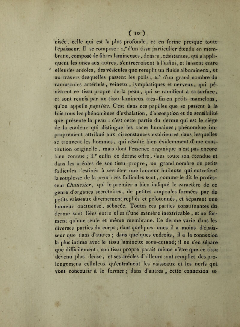 ( lo) nîsée, celle qui est la plus profonde, et en forme presque toute l’épaisseur. Il se compose: i,®d’un tissu particulier étendu en mem- brane, composé de fibres lamineuses, denses , résistantes, qui s’appli- quent les unes aux autres, s’entrecroisent à l’infini,et laissent entre ^ elles des aréoles, des vésicules que remplit un fluide albumineux, et au travers desquelles passent les poils ; 2.° d’un grand nombre de ramuscules artériels, veineux, lymphatiques et nerveux, qui pé- nètrent ce tissu propre de la peau, cjui se ramifient à sa surface, et sont reunis par un tissu lamlneux très-fin en petits mamelons, qu’on appelle papilles. C’est dans ces papilles que se passent à la fois tous les phénomènes d’exhalation, d’absorption et de sensibilité que présente la peau : c’est celte partie du derme qui est le siège de la couleur qui distingue les races humaines; phénomène im- proprement attribué aux circonstances extérieures dans lesquelles SS trouvent les hommes , qui résulte bien évidemment d’une cons- titution originelle, mais dont l’essence organique n’est pas encore l)ien connue ; 3,® enfin ce derme offre, dans toute son étendue et dans les aréoles de son tissu propre, un grand nombre de petits follicules (’esiinés à secréter une humeur Imileuse qui entretient la souplesse de la peau': ces follicules sont, comme le dit le profes- seur Chaiissier, qui le premier a bien indiqué le caractère de ce genre d’organes secrétoires, de petites ampoules formées par de petits vaisseaux diversement repliés et pelotonnés, et séparant une humeur onctueuse, sébacée. Toutes ces parties constituantes du derme sont liées entre elles d’une manière inextricable , et ne for- ment qu’une seule et même membrane. Ce derme varie dans les diverses parties du corps ; dans quelques-unes il a moins d’épais- seur que dans d’autres ; dans quelques endroits, il a la connexion la plus intime avec le tissu lamineux sous-cutané; il ne s’en sépare que difficilement ; son tissu propre paraît même n’être que ce tissu devenu ])lus dense , et ses aréoles d’ailleurs sont remplies des pro- longemcns celluleux qu’entraînent les vaisseaux et les nerfs qui vont concourir à le former ; dans d’autres , cette connexion se-