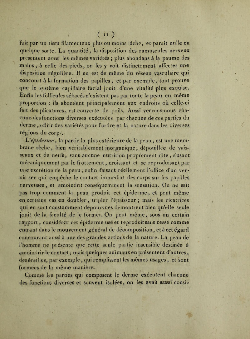 fait par nn tissu filamenteux plus ou moins lâehe, et paraît nulle en qiu Ique sorÇe. La quantité , la disposition des ramuscules nerveux pi c'sentent aussi les mêmes variétés ; plus abondans à la paume des mains, à celle des pieds, on lès y voit distinctement affecter une disposition régulière. Il en est de même du réseau vasculaire qui concourt à la formation des papilles , et par exemple, tout prouve ijue le système caj lllaire facial jouit d’une vitalité plus exquise. Enfin les follicules sébacés n’existent pas par toute la peau en même proportion : ils abondent principalement aux endroits où celle-ci fait des plicatures, est couverte de poils. Aussi verrons-nous cha- cune (les fonctions diverses exécutées par chacune de ces parties du derme , offrir des variétés pour l’ordre et la nature dans les diverses régions du corp-. Uépiderme, la partie la plus extérieure de la peau , est une mem- brane sèche, bien véritablement inorganique, dépouillée de vais- seaux et de reifs, sans aucune nutrition proprement dite, s’usant mécaniquement par le frottement, croissant et se reproduisant par une exciétion de la p'ieau; enfin faisant réellement l’office d’un ver- nis sec qui emj êche le contact immédiat des corps sur les papilles rerveuses , et amoindrit conséquemment la sensation. Ou ne sait pas trop comment la peau produit cet épideime, et peut même en certains cas en doubler, lri[)Ier l’épaisseur; mais les cicatrices qui eu sont constamment dépourvues démontrent bien qu’elle seule jouit de la faculté de le foimer. On peut même, sous un certain rappoi t, considérer cet é[)iderme usé et reproduitsaiis cesse comme entrant dans le mouvement général de décomposition, et à cet égard concourant aussi à une des grandes actions de la nature. La peau de l’homme ne présente que^cette seule partie insensible destinée à amoindrir le contact; mais quelques animaux en présentent d’autres, des écailles, par exemple , qui remplissent les mêmes usages, et sont formées de la même manière. Comme Its parties qui composent le derme exécutent chacune des fonctions diverses et souvent isolées, on les avait aussi consi-