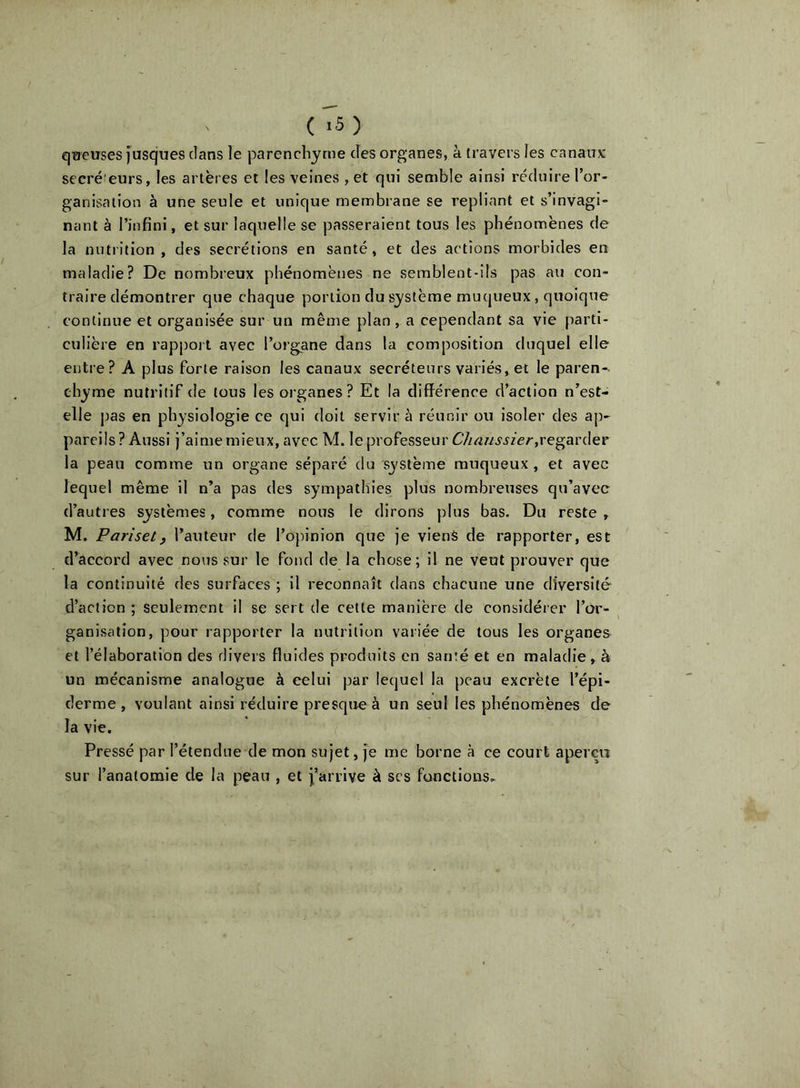 qaeuses fusques clans le parenchyme des organes, à travers les canaux secré’eurs, les artères et les veines , et qui semble ainsi réduire l’or- ganisation à une seule et unique membrane se repliant et s’invagi- nant à l’infini, et sur laquelle se passeraient tous les phénomènes de la nutrition, des secrétions en santé, et des actions morbides en maladie? De nombreux phénomènes ne semblent-ils pas au con- traire démontrer que chaque portion du système muqueux, quoique continue et organisée sur un même plan, a cependant sa vie parti- culière en rappoi t avec l’organe dans la composition duquel elle entre? A plus forte raison les canaux secréteurs variés, et le paren-. chyme nutritif de tous les organes? Et la différence d’action n’est- elle jjas en physiologie ce qui doit servira réunir ou isoler des ap- pareils ? Aussi j’aime mieux, avec M. le professeur regarder la peau comme un organe séparé du système muqueux , et avec lequel même il n’a pas des sympathies plus nombreuses qu’avec d’autres systèmes, comme nous le dirons plus bas. Du reste , M. Pariset, l’auteur de l’opinion que je viens de rapporter, est d’accord avec nous sur le fond de la chose; il ne veut prouver que la continuité des surfaces ; il reconnaît dans chacune une diversité d’action ; seulement il se sert de cette manière de considérer l’or- ganisation, pour rapporter la nutrition variée de tous les organes et l’élaboration des divers fluides produits en santé et en maladie, à un mécanisme analogue à celui par lequel la peau excrète l’épi- derme , voulant ainsi réduire presque à un seul les phénomènes de la vie. Pressé par l’étendue de mon sujet, je me borne à ce court a^verçii sur l’anatomie de la peau , et j’arrive à scs fonctions..