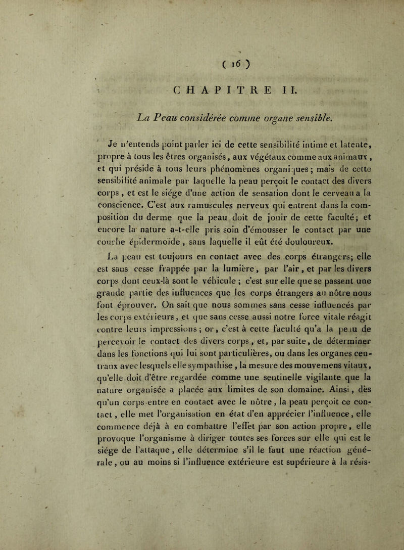 ( ) C H A P I T R E I I. La Peau considérée comme organe sensible. Je ii^entencls point parler ici de cette sensibili(é intime et latente, jîropre à tous les êtres organisés, aux végétaux comme aux animaux , et qui préside à tous leurs phénomènes organirjues; mais de cette sensibilité animale par laquelle la peau perçoit le contact des divers corps , et est le siège d’une action de sensation dont le cerveau a la conscience. C’est aux ramuscules nerveux qui entrent dans la com- position du derme que la j)eau doit de jouir de cette faculté; et encore la* nature a-t-elle pris soin d’émousser le contact par une couche épidermoïde , sans laquelle il eût été douloureux. La jjeau est toujours en contact avec des corps étrangers; elle est sans cesse frappée par la lumière, par l’air, et par les divers corps dont ceux-là sont le véhicule ; c’est sur elle que se passent une grande partie des influences que les corps étrangers au nôtre nous font éprouver. On sait que nous sommes sans cesse influencés par les corps extéi ieurs, et que sans cesse aussi notre force vitale réagit contre leurs impressions; or, c’est à cette faculté qu’a la peau de percevoir le contact des divers corps, et, par suite, de déterminer dans les fonctions (jui lui sont particulières, ou dans les organes cen- traux avec lesquels elle sympathise , la mesure des mouvemens vitaux, qu’elle doit d’être regardée comme une sentinelle vigilante que la nature organisée a placée aux limites de son domaine. Ainsi, dès qu’un corps entre en contact avec le notre, la peau perçoit ce con- tact , elle met l’organisation en état d’en apprécier l’influence, elle commence déjà à en combattre l’effet par son action propre, elle provoque l’organisme à diriger toutes ses forces sur elle qui est le siège de l’attaque, elle détermine s’il le faut une réaction géné- rale , ou au moins si l’influence extérieure est supérieure à la résis-