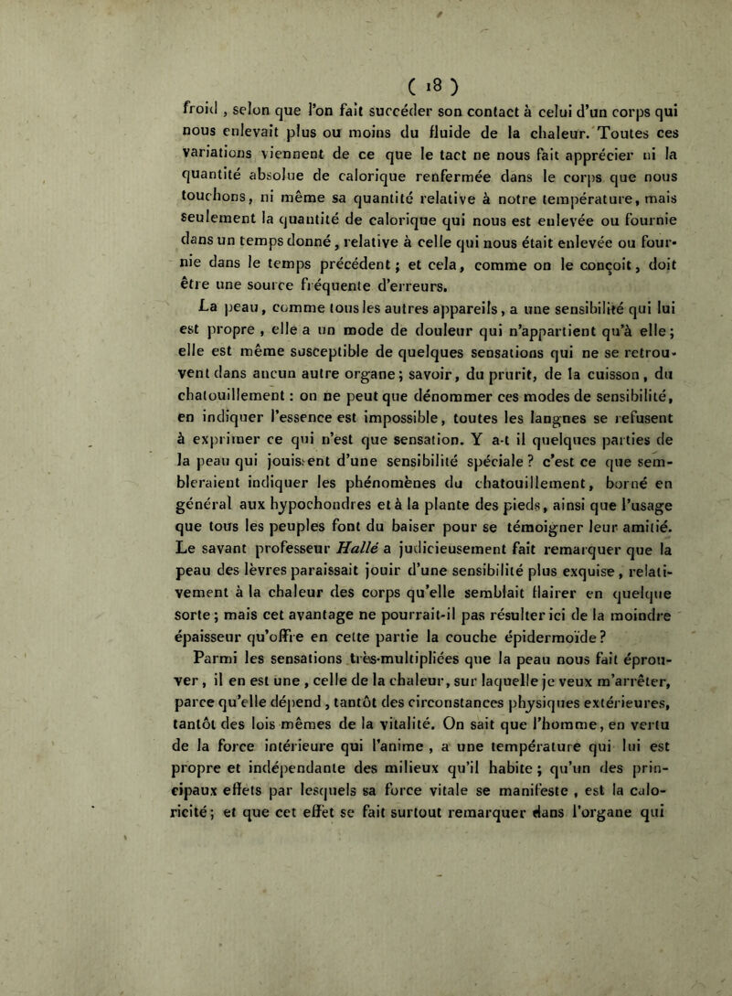 ( .8 ) froit! , selon que l’on fait succéder son contact à celui d’un corps qui nous enlevait plus ou moins du fluide de la chaleur.'Toutes ces variations viennent de ce que le tact ne nous Fait apprécier ni la quantité absolue de calorique renfermée dans le corps que nous touchons, ni même sa quantité relative à notre température, mais seulement la quantité de calorique qui nous est enlevée ou fournie dans un temps donné, relative à celle qui nous était enlevée ou four» nie dans le temps précédent; et cela, comme on le conçoit, doit être une source fréquente d’erreurs. La jjeau, comme tous les autres appareils, a une sensibilité qui lui est propre , elle a un mode de douleur qui n’appartient qu’à elle; elle est même susceptible de quelques sensations qui ne se retrou- vent dans aucun autre organe; savoir, du prurit, de la cuisson, du chatouillement : on ne peut que dénommer ces modes de sensibilité, en indiquer l’essence est impossible, toutes les langues se refusent à exprimer ce qui n’est que sensation. Y a-t il quelques parties de la peau qui jouissent d’une sensibilité spéciale? c’est ce que sem- bleraient indiquer les phénomènes du chatouillement, borné en général aux hypochondres et à la plante des pieds, ainsi que l’usage que tous les peuples font du baiser pour se témoigner leur amitié. Le savant professeur Hallé a judicieusement fait remarquer que la peau des lèvres paraissait jouir d’une sensibilité plus exquise, relati- vement à la chaleur des corps qu’elle semblait flairer en quelque sorte; mais cet avantage ne pourrait-il pas résulter ici de la moindre épaisseur qu’offre en cette partie la couche épidermoïde ? Parmi les sensations très-multipliées que la peau nous fait éprou- ver , il en est une , celle de la chaleur, sur laquelle je veux m’arrêter, parce qu’elle dépend , tantôt des circonstances physiques extérieures, tantôt des lois mêmes de la vitalité. On sait que l’homme, en vertu de la force Intérieure qui l’anime , a une température qui lui est propre et indépendante des milieux qu’il habite ; qu’un des prin- cipaux effets par lesquels sa force vitale se manifeste , est la calo- ricité; et que cet effet se fait surtout remarquer dans l’organe qui