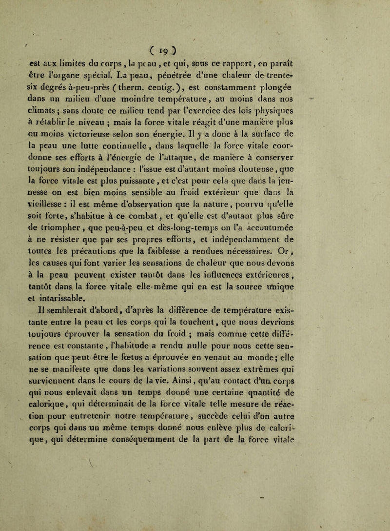 ( >9) est aLx limites du corps , la peau , et qui, sous ce rapport, en paraît êtje l’oigane spécial. La peau, pénétrée d’une chaleur de trente- six degrés à-peu-près ( therm. cenlig.), est constamment plongée dans un milieu d’une moindre température, au moins dans nos climats; sans doute ce milieu tend par l’exercice des lois physiques à rétablir le niveau ; mais la force vitale réagit d’une manière plus ou moins victorieuse selon son énergie. Il y a donc à la surface de la peau une lutte continuelle , dans laquelle la force vitale coor- donne ses efforts à l’énergie de l’attaque, de manière à conserver toujours son indépendance : l’issue est d’autant moins douteuse, que la force vitale est plus puissante , et c’est pour cela que dans la jeu- nesse on est bien moins sensible au froid extérieur que dans la vieillesse: il est même d’observation que la nature, pourvu qu’elle soit forte, s’habitue à ce combat, et qu’elle est d’autant plus sûre de triompher, que peu-à-peu et dès-long-temps on l’a accoutumée à ne résister que par ses propres efforts, et indépendamment de toutes les précautions que la faiblesse a rendues nécessaires. Or^ les causes qui font varier les sensations de chaleur que nous devons à la peau peuvent exister tantôt dans les influences extérieures, tantôt dans la force vitale elle-même qui en est la source ufnique et intarissable. Il semblerait d’abord, d’après la diff’érence de température exis- tante entre la peau et les corps qui la touchent, que nous devrions toujours éprouver la sensation du froid ; mais comme cette diffé- rence est constante, l’habitude a rendu nulle pour nous cette sen- sation que peut-être le fœtus a éprouvée en venant au monde; elle ne se manifeste que dans les variations souvent assez extrêmes qui surviennent dans le cours de la vie. Ainsi, qu’au contact d’uacorps qui nous enlevait dans un temps donné une certaine quantité de calorique, qui déterminait de la force vitale telle mesure de réac- tion pour entretenir notre température, succède celui d’un autre corps qui dans un même temps donné nous enlève plus de calori- que, qui détermine conséquemment de la part de la force vitale