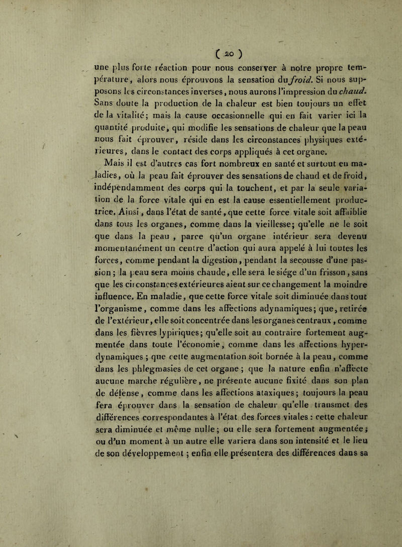 une j)Ius forte réaction pour nous conserver à notre propre tem- pérature, alors nous éprouvons la sensation àuj'roid. Si nous su[)- posons les circonstances inverses, nous aurons l’impression du chaud. Sans doute la production de la chaleur est bien toujours un effet delà vitalité; mais la cause occasionnelle qui en fait varier ici la quantité produite, qui modifie les sensations de chaleur que la peau nous fait éprouver, réside clans les circonstances' physiques exté- rieures, dans le contact des corps appliqués à cet organe. Mais il est d’autres cas fort nombreux en santé et surtout en ma- ladies, où la peau fait éprouver des sensations de chaud et de froid, indépendamment des corps qui la touchent, et par la seule varia- tion de la force vitale qui en est la cause essentiellement produc- trice. Ainsi, dans l’état de santé,que cette force vitale soit affaiblie dans tous les organes, comme dans la vieillesse; qu’elle ne le soit que dans la peau , parce qu’un organe intérieur sera devenu momentanément un centre d’action qui aura appelé à lui toutes les forces, comme pendant la digestion, pendant la secousse d’une pas- sion; la peau sera moins chaude, elle sera le siège d’un frisson, sans que les ciiconstancesextérieures aient sur cechangement la moindre influence. En maladie, que cette force vitale soit diminuée dans tout l’organisme, comme dans les affections adj^namiques; que, retirée de l’extérieur, elle soit concentrée dans les organes centraux , comme dans les fièvres Ij^piriques; qu’elle soit au contraire fortement aug- mentée dans toute l’économie, comme dans les affections hj'per- djnamiques ; que cette augmentation soit bornée à la peau, comme dans les phlegmasies de cet organe ; que la nature enfin n’affècte aucune marche régulière, ne présente aucune fixité dans son plan de défense, comme dans les affections ataxiques; toujours la peau fera éprouver dans la sensation de chaleur qu’elle transmet des différences correspondantes à l’état des forces vitales : cette chaleur sera diminuée et meme nulle; ou elle sera fortement augmentéej ou d’un moment à un autre elle variera dans son intensité et le lieu de son développement ; enfin elle présentera des différences dans sa