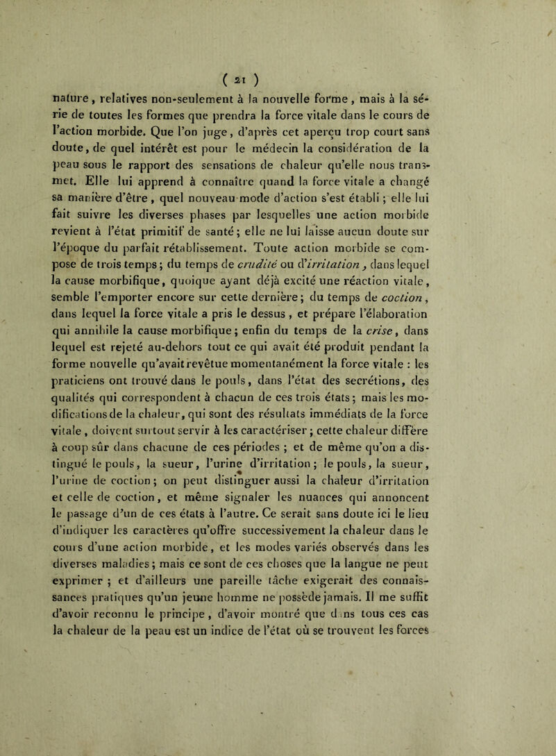 ( ) nature, relatives non-seulement à la nouvelle fovme, mais à la sé- rie de toutes les formes que prendra la force vitale dans le cours de l’action morbide. Que l’on juge, d’après cet aperçu trop court sans doute, de quel intérêt est pour le médecin la considération de la peau sous le rapport des sensations de chaleur qu’elle nous trans- met. Elle lui apprend à connaître quand la force vitale a changé sa manière d’être , quel nouveau mode d’action s’est établi ; elle lui fait suivre les diverses phases par lesquelles une action morbide revient à l’état primitif de santé; elle ne lui laisse aucun doute sur l’époque du parfait rétablissement. Toute action morbide se com- pose de trois temps ; du temps de crudité ou éUrrilation y dans lequel la cause morbifique, quoique ayant déjà excité une réaction vitale, semble l’emporter encore sur cette dernière; du temps de coction, dans lequel la force vitale a pris le dessus , et prépare l’élaboration qui anndille la cause morbifique; enfin du temps de la crise y dans lequel est rejeté au-dehors tout ce qui avait été produit pendant la forme nouvelle qu’avait revêtue momentanément la force vitale : les praticiens ont trouvé dans le pouls, dans l’état des secrétions, des qualités qui correspondent à chacun de ces trois états; mais les mo- difications de la chaleur, qui sont des résultats immédiats de la force vitale , doivent surtout servir à les caractériser ; cette chaleur diffère à coup sûr dans chacune de ces périodes ; et de même qu’on a dis- tingué le pouls, la sueur, l’urine d’irritation; le pouls, la sueur, Turine de coction; on peut distinguer aussi la chaleur d’irritation et celle de coction, et même signaler les nuances qui annoncent le passage d’un de ces états à l’autre. Ce serait sans doute ici le lieu d’indiquer les caractères qu’offre successivement la chaleur dans le cours d’une action morbide, et les modes variés observés dans les diverses maladies; mais ce sont de ces choses que la langue ne peut exprimer ; et d’ailleurs une pareille lâche exigerait des connais- sances pratiques qu’un jeune homme ne possède jamais. Il me suffit d’avoir reconnu le principe , d’avoir montré que d ms tous ces cas la chaleur de la peau est un indice de l’état où se trouvent les forces