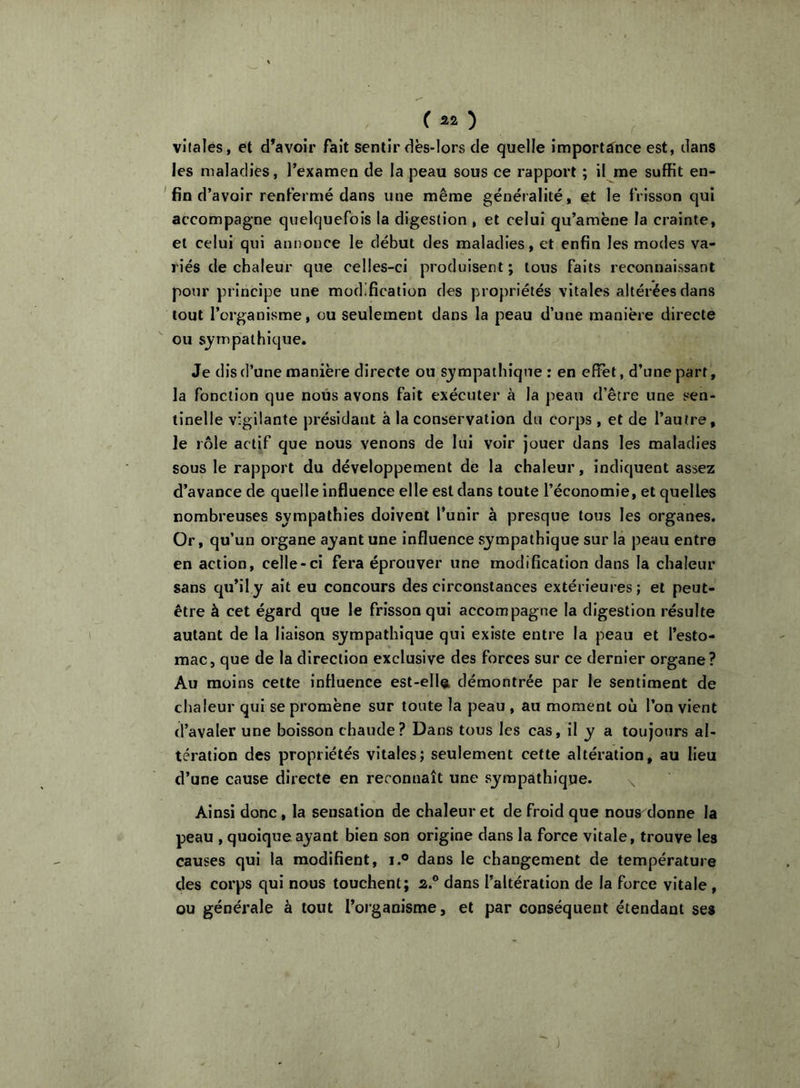 vJlales, et d’avoir fait sentir dès-lors de quelle importance est, dans les maladies, l’examen de la peau sous ce rapport ; il me suffit en- ' fin d’avoir renfermé dans une même généralité, et le frisson qui accompagne quelquefois la digestion , et celui qu’amène la crainte, et celui qui annonce le début des maladies, et enfin les modes va- riés de chaleur que celles-ci produisent; tous faits reconnaissant pour principe une modification des propriétés vitales altérées dans tout l’organisme, ou seulement dans la peau d’une manière directe ou sj-mpalhique. Je dis d’une manière directe ou sympathique : en effet, d’une part, la fonction que nous avons fait exécuter à la peau d’être une sen- tinelle vigilante présidant à la conservation du corps , et de l’autre, le rôle actif que nous venons de lui voir jouer dans les maladies sous le rapport du développement de la chaleur, indiquent assez d’avance de quelle influence elle est dans toute l’économie, et quelles nombreuses sympathies doivent l’unir à presque tous les organes. Or, qu’un organe ayant une Influence sympathique sur la peau entre en action, celle-ci fera éprouver une modification dans la chaleur sans qu’il y ait eu concours des circonstances extérieures; et peut- être à cet égard que le frisson qui accompagne la digestion résulte autant de la liaison sympathique qui existe entre la peau et l’esto- mac, que de la direction exclusive des forces sur ce dernier organe? Au moins celte influence est-ella démontrée par le sentiment de chaleur qui se promène sur toute la peau , au moment où l’on vient d’avaler une boisson chaude? Dans tous les cas, il y a toujours al- tération des propriétés vitales; seulement cette altération, au lieu d’une cause directe en reconnaît une syrapathiqqe. Ainsi donc, la sensation de chaleur et de froid que nous^donne la peau , quoique ayant bien son origine dans la force vitale, trouve les causes qui la modifient, i.° dans le changement de température des corps qui nous touchent; 2.® dans l’altération de la force vitale, ou générale à tout l’organisme, et par conséquent étendant ses )