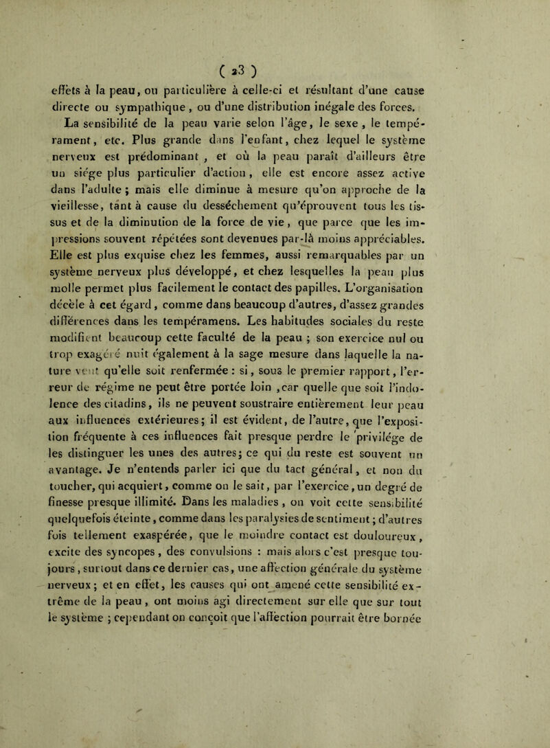 ( »3 ) effets à la peau, on particulière à celle-ci et résultant d’une cause directe ou sympathique , ou d’une distribution inégale des forces. La sensibilité de la peau varie selon l’âge, le sexe, le tempé- rament, etc. Plus grande dans l’enfant, chez lequel le système nerveux est prédominant , et où la peau paraît d’ailleurs être un siège plus particulier d’action, elle est encore assez active dans l’adulte ; mais elle diminue à mesure qu’on aj^proche de la vieillesse, tant à cause du dessèchement qu’éprouvent tous les tis- sus et de la diminution de la force de vie, que parce que les im- pressions souvent répétées sont devenues par-là moins appréciables. Elle est plus exquise chez les femmes, aussi remarquables par un système nerveux plus développé, et chez lesquelles la peau plus molle permet plus facilement le contact des papilles. L’organisation décèle à cet égard , comme dans beaucoup d’autres, d’assez grandes différences dans les tempéramens. Les habitudes sociales du reste modifient beaucoup cette faculté de la peau ; son exercice nul ou trop exagéré nuit également à la sage mesure dans laquelle la na- ture veuf, qu’elle soit renfermée : si, sous le premier rapport, l’er- reur de régime ne peut être portée loin ,car quelle que soit l’indo- lence des citadins, ils ne peuvent soustraire entièrement leur peau aux influences extérieures; il est évident, de l’autre, que l’exposi- tion fréquente à ces influences fait presque perdre le privilège de les distinguer les unes des autres; ce qui du reste est souvent un avantage. Je n’entends parler ici que du tact général, et non du toucher, qui acquiert, comme on le sait, par l’exercice, un degré de finesse presque illimité. Dans les maladies , on volt cette sensibilité quelquefois éteinte, comme dans les paralysies de sentiment ; d’autres fois tellement exaspérée, que le moindre contact est douloureux, excite des syncopes , des convulsions : mais alors c’est j)resque tou- jours , surtout dans ce dernier cas, uneaflèction générale du système nerveux; et en effet, les causes qui ont amené cette sensibilité ex- trême de la peau, ont moins agi directement sur elle que sur tout le système ; cejDcndant on conçoit que l’affèction pourrait être bornée