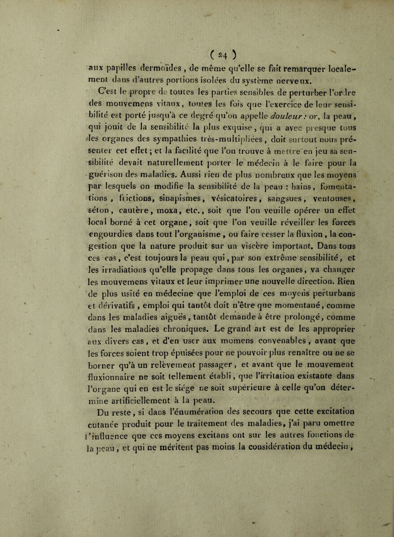 (h) anx papilles dermoïdes , de même qu’elle se fait remarquer locale- raeni dans d’autres portions isolées du système nerveux. C’est le propre de toutes les parties sensibles de perturber l’ordre des mouvemens vitaux, toutes les fois que l’exercice de leur sensi- bilité est porté jusqu’à ce degré qu’on appelle douleur: or, la peau , qui jouit de la sensibilité la plus exquise, qui a avec presque tous des organes des sympathies très-multipliées, doit surtout nous pré- senter cet effet; et la facilité que l’on trouve à mettre en jeu sa sen- sibilité devait naturellement porter le médecin à le faire pour la guérison des maladies. Aussi rien de plus nombreux que les moyens par lesquels on modifie la sensibilité de la peau : bains, fomenta- tions , fiiclions, sinapismes, vésicatoires, sangsues, ventouses, séton, cautère, moxa, etc., soit que l’on veuille opérer un effet local borné à cet organe, soit que l’on veuille réveiller les forces engourdies dans tout l’organisme , ou faire cesser la fluxion , la con- gestion que la nature produit sur un viscère important. Dans tous ces cas, c’est toujours la peau qui, par son extrême sensibilité, et les irradiations qu’elle propage dans tous les organes, va changer les mouvemens vitaux et leur imprimer une nouvelle direction. Rien de plus usité en médecine que l’emploi de ces moyens perturbans et dérivatifs , emploi qui tantôt doit n’être que momentané, comme dans les maladies aiguës, tantôt demande à être prolongé, comme dans les maladies chroniques. Le grand art est de les approprier aux divers cas, et d’en user aux momens convenables, avant que les forces soient trop épuisées pour ne pouvoir plus renaître ou ne se borner qu’à un relèvement passager, et avant que le mouvement fluxionnaire ne soit tellement établi, que l’irritation existante dans l’organe qui en est le siège ne soit supérieure à celle qu’on déter- mine artificiellement à la peau. Du reste, si dans l’énumération des secours que cette excitation cutanée produit pour le traitement des maladies, j’ai paru omettre l’influence que ccs moyens excitans ont sur les autres fonctions de la j^eau , et qui ne méritent pas moins la considération du médecin ,