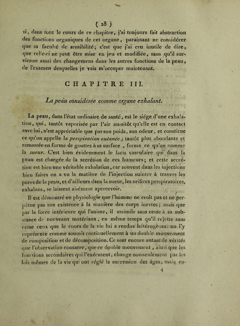 SI, dans tout le cours de ce chapitre, j’ai toujours fait abstraction des fonctions organiques de cet organe, paraissant ne cotisidérer que sa faculté de sensibilité; c’est que j’ai cru inutile de dire, que re|!e-ci ne peut être mise en jeu et modifiée, sans qu’il sur- vienne aussi des changemens dans les autres fonctions de la peau, de l’examen desquelles je vais m’occuper maintenant. CHAPITRE II1. La peau considérée comme organe exhalant. La peau, dans l’état ordinaire de santé, est le siège d’une exhala- tion, qui, tantôt vaporisée par l’air aussitôt qu’elle est en contact avec lui, n’est appréciable que parson poids, son odeur, et constitue ce qu’on appelle la perspiration cutanée} tantôt plus abondante et ramassée en forme de gouttes à sa surface , forme ce qu’on, nomme la sueur. C’est bien évidemment le lacis vasculaire qtii* dans la peau est chargée de la secrétion de ces humeurs; et cette secré- tion est bien une véritable exhalation, car souvent dans les injections bien faites on a vu la matière de l’injection suinter à travers les pores de la peau, et d’ailleurs dans la sueur, les orifices perspiratoires, exhalans, se laissent aisément apercevoir. / Il est démontré en phy siologie que l’homme ne croît pas et ne per- pétue pas son existence à la manière des corps inertes ; mais que par la force intérieure qui l’anime, il assimile sans cesse à sa sub- stance de nouveaux matériaux, en même temps qu’il rejette sans cesse ceux que le cours de la vie lui a rendus hétéiogèaes : on l’y représente comme soumrs continuellement à un double mouvement de composition et de décomposition. Ce sont encore autant de vérités (jue l’observation consacre, que ce double mouvement , ainsi que les fonctions secondaires qui l’exécutent, change non-seulement par les lois mêmes de la vie qui ont réglé la succession des âges, mais en- 4