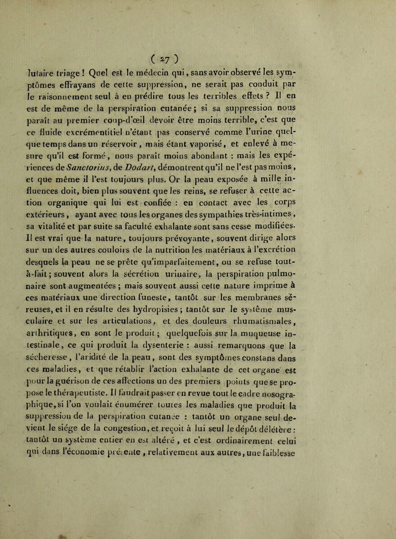 ( ^7 ) lutaîre triage ! Quel est le médecin qui, sans avoir observé les sym- ptômes effiayans de cette suppression, ne serait pas conduit par le raisonnement seul à en prédire tous les terribles effets ? Il en est de même de la perspiration cutanée; si sa suppression nous paraît au premier coup-d’œil devoir être moins terrible, c’est que ce fluide excrémentitiel n’étant pas conservé comme l’urine quel- que temps dans un réservoir, mais étant vaporisé, et enlevé à me- sure qu’il est Formé, nous paraît moins abondant : mais les expé- riences àe Sanctorius, de Dodarty démontrent qu’il ne l’est pas moins , et que même il l’est toujours plus. Or la peau exposée à mille in- fluences doit, bien plus souvent que les reins, se refuser à cette ac- tion organique qui lui est confiée : en contact avec les corps extérieurs, ayant avec tous les organes des sympathies irës-intimes , sa vitalité et par suite sa faculté exhalante sont sans cesse modifiées. 11 est vrai que la nature, toujours prévoyante, souvent dirige alors sur un des autres couloirs de la nutrition les matériaux à l’excrétion desquels ia peau ne se prête qu’imparfaitement, ou se refuse lout- à-fait ; souvent alors la sécrétion urinaire, la perspiration pulmo- naire sont augmentées ; mais souvent aussi cette nature imprime à ces matériaux une direction funeste, tantôt sur les membranes së reuses, et il en résulte des bydropisies ; tantôt sur le système mus- culaire et sur les articulations, et des douleurs rhumatisu)ales, arthritiques, en sont le produit ; quelquefois sur la muqueuse in- testinale, ce qui jn'oduit la dysenterie : aussi remarquons que la sécheresse, l’aridité de la peau, sont des symptômesconstans dans ces maladies, et que rétablir l’action exhalante de cet organe est pour la guérison de ces affections un des premiers points quese pro- pose le thérapeutiste. Il faudrait passer en revue tout le cadre nosogra- phique, si l’on voulait énumérer toutes les maladies que produit la suppression de la perspiration cutanée : tantôt un organe seul de- vient le siège de la congestion, et reçoit à lui seul le dépôt délétère : tantôt un système entier en est altéré , et c’est ordinairement celui qui dans l’économie présente , relativement aux autres, une faiblesse