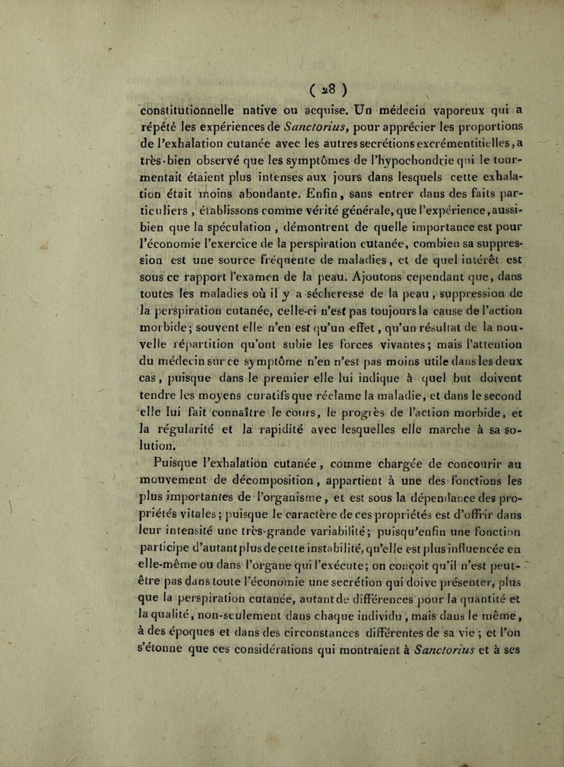 (=•8) constilütionnelle native ou acqtiise. Un médecin vaporeux qui a répété les expériences de Sanctoriusy pour apprécier les proportions de l’exhalation cutanée avec les autres secrétions excrémentitielles, a très-bien observé que les symptômes de l’hypochondrie qui le tour- mentait étaient plus intenses aux jours dans lesquels cette exhala- tion était moins abondante. Enfin, sans entrer dans des faits par- ticuliers , établissons comme vérité générale,que rexpérierice,aussi- bien que la spéculation , démontrent de quelle importance est pour l’économie l’exercice de la perspiration cutanée, combien sa suppres- sion est une source fréquente de maladies, et de quel intérêt est sous ce rapport l’examen de la peau. Ajoutons cependant que, dans toutes les maladies où il y a sécheresse de la peau , suppression de la perspiration cutanée, celle-ci n’est pas toujours la cause de l’action morbide; souvent elle n’en est qu’un eflr'et, qu’un résultat de la nou- velle répartition qu’ont subie les forces vivantes; mais rattenllon du médecin sur ce symptôme n’en n’est pas moins utile dans les deux cas, puisque dans le premier elle lui indique à quel but doivent tendre les moyens curatifs que réclame la maladie, et dans le second elle lui fait connaître le cours, le progiès de l’action morbide, et la régularité et la rapidité avec lesquelles elle marche à sa so- lution. Puisque l’exhalation cutanée, comme chargée de concourir au mouvement de décomposition, appartient à une des fonctions les plus importantes de l’organisme, et est sous la dépentlance des pro- priétés vitales; puisque le caractère de ces propriétés est d’offrir dans leur intensité une très-grande variabilité; puisqu’enfin une fonction participe d’autant plus decette instabilité, qu’elle est plus influencée en elle-même ou dans l’organe qui l’exécute; on conçoit qu’il n’est peut- être pas dans toute l’économie une secrétion qui doive présentei’, plus que la perspiration cutanée, autant de différences j)our la quantité et la qualité, non-seulement dans chaque individu , mais dans le même, à des époques et dans des circonstances différentes de sa vie ; et l’on s’étonne que ces considérations qui montraient à Sanclorius et à ses