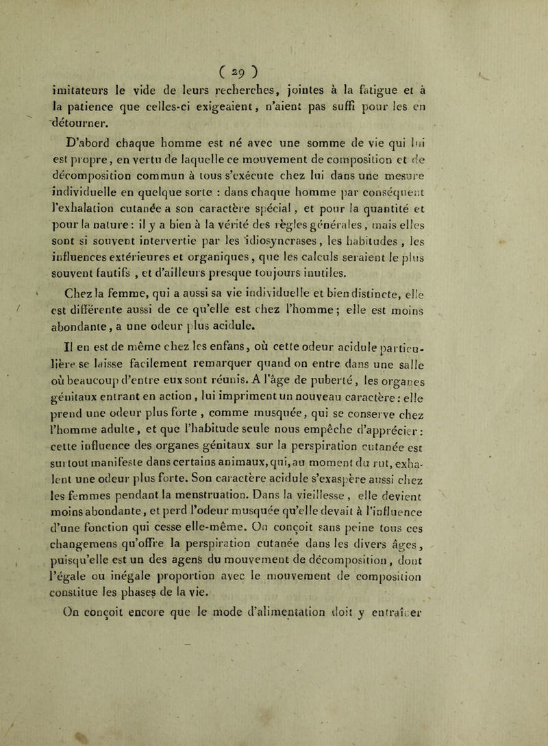 imitateurs le vide de leurs recherches, jointes à la fatigue et à la patience que celles-ci exigeaient, n’aient pas suffi pour les en détourner. D’abord chaque homme est né avec une somme de vie qui lui est pi opre, en vertu de laquelle ce mouvement de composition et de décomposition commun à tous s’exécute chez lui dans une mesure individuelle en quelque sorte : dans chaque homme par conséquent l’exhalation cutanée a son caractère spécial, et pour la quantité et pour la nature : il j a bien ù la vérité des l ègles générales, mais elles sont si souvent intervertie par les 'idiosyncrases, les liabitudes , les influences extérieures et organiques, que les calculs seraient le plus souvent fautifs , et d’ailleurs presque toujours Inutiles. Chez la femme, qui a aussi sa vie individuelle et bien distincte, elle est différente aussi de ce qu’elle est chez l’homme; elle est moins abondante, a une odeur [dus acidulé. Il en est de même chez Icsenfans, où cette odeur acidulé particu- lière se laisse facilement remarquer quand on entre dans une salle où beaucüuj) d’entre eux sont réunis. A l’àge de puberté, les organes génitaux entrant en action , lui impriment un nouveau caractère; elle prend une odeur plus forte , comme musquée, qui se conserve chez l’homme adulte, et que l’habitude seule nous empêche d’apprécier: celte influence des organes génitaux sur la perspiration cutanée est surtout manifeste dans certains animaux,qui,au moment du rut, exha- lent une odeur plus forte. Son caractère acidulé s’exaspère aussi chez les femmes pendant la menstruation. Dans la vieillesse , elle devient moins abondante, et perd l’odeur musquée qu’elle devait à l’influence d’une fonction qui cesse elle-même. On conçoit sans peine tous ces changemens qu’offre la perspiration cutanée dans les divers âges, puisqu’elle est un des agenè du mouvement de décomposition , dont l’égale ou inégale proportion avec le mouvement de comj)osition constitue les phases de la vie. On conçoit encore que le mode d’alimentation tloît _y enfraîcer