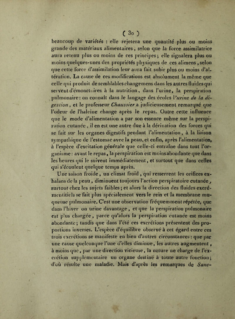 beaucoup de variétés : elle rejetera une quantité plus ou moins grande des matériaux alimentaires, selon que la force assimilatrice aura leienu plus ou moins de ces principes; elle signalera plus ou moins quelques-unes des propriétés physiques de ces alimens , selon que cette force d’assimilation leur aura fait subir plus ou moins d’al- tération. La cause de ces modifications est absolument la même que celle (|ui produit de semblables changemens dans les autres Huides qui serventd’émonctcu’res à la nutrition, dans l’urine, la perspiration pulmonaire: on connaît dans le langage des écoles Vitrine de la di- gestion, et le professeur Chaiissier a judicieusement remarqué que l’odeur de l’haleine change après le repas. Outre cette influence que le mode d’alimentation a par son essence même sur la perspi- ration cutanée , il en est une autre due à la dérivation des forces qui se fait sur les organes digestifs pendant ralimentatlon, à la liaison sympathique de l’estomac avec la peau, et enfin, après l’alimentation, à l’espèce d’excitation générale que celle*ci entraîne dans tout l’or- ganisme: avant le repas, la perspiration est moinsabondante que dans les heures qui le suivent immédiatement, et surtout que dans celles qui s’écoulent quelque temps après. Une saison froide , un climat froid , qui resserrent les orifices ex- balansdela peau, diminuent toujours l’action perspiratoire cutanée^ surtout chez les sujets faibles ; et alors la direction des fluides excré* mentitiels se fait plus spécialement vers le rein et la membrane mu- queuse |nilmonaire. C’est une observation fréquemment répétée, que dans l’hiver on urine davantage, et que la perspiration pulmonaire est plus chargée, j)arce qu’alors la perspiration cutanée est moins abondante; tandis que dans l’été ces excrétions présentent des pro- poilions inverses. L’espèce d’équilibre observé à cet égard entre ces trois excrétions se manifeste en bien d’autres circonstances : que par une cause quelconcpie l’une d’elles diminue, les autres augmentent, à moins que, par une direction vicieuse, la nature ne charge de l’ex- ciétion su|)plemeniaire un organe destiné à toute autre fonction; d’où résulte une maladie. Mais d’après les remarques de Sanc~