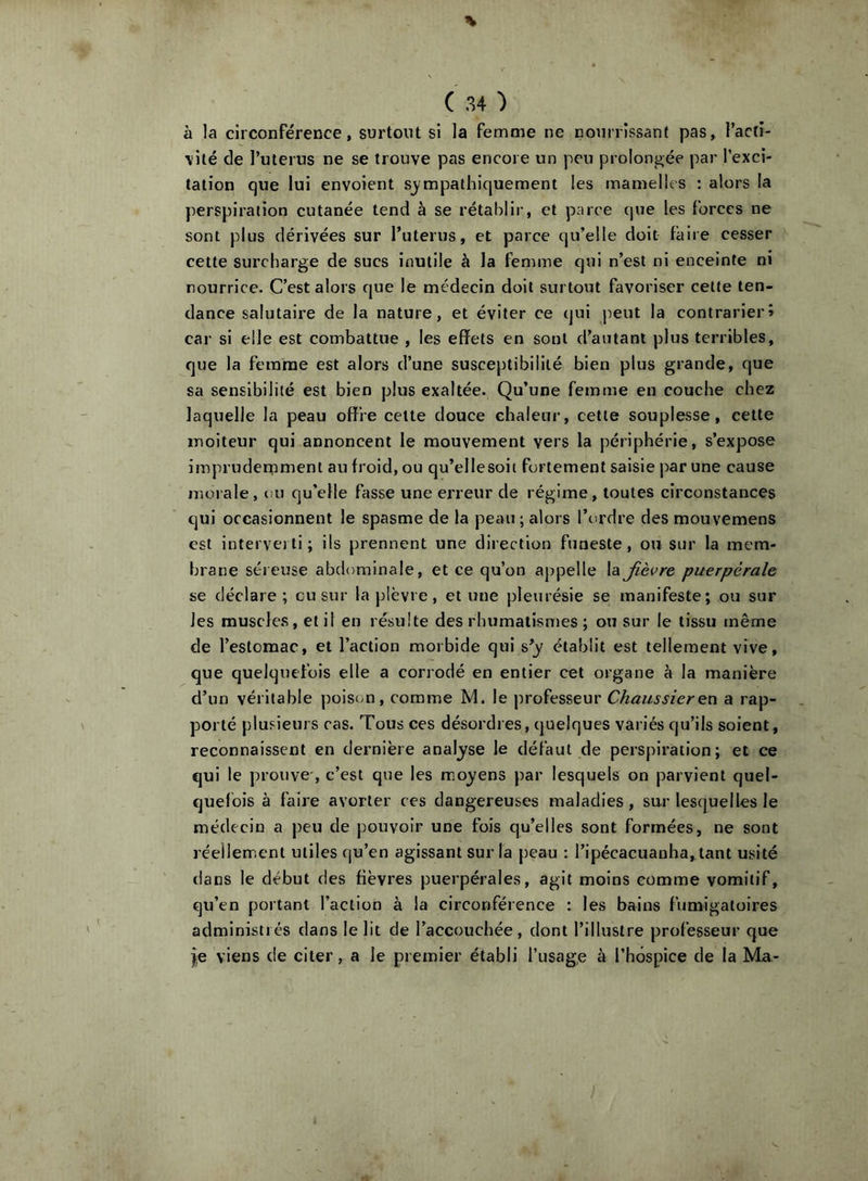 à la circonférence, surtout si la femme ne nourrissant pas, l’actr- \ité de l’uterus ne se trouve pas encore un peu prolongée par l’exci- tation que lui envoient sympathiquement les mamelles : alors la ])erspiratlon cutanée tend à se rétablir, et parce (jue les forces ne sont plus dérivées sur Tuterus, et parce qu’elle doit faire cesser cette surcharge de sucs inutile à la femme qui n’est ni enceinte ni nourrice. C’est alors que le médecin doit surtout favoriser celle ten- dance salutaire de la nature, et éviter ce qui peut la contrarier» car si elle est combattue , les effets en sont d’autant plus terribles, que la femme est alors d’une susceptibilité bien plus grande, que sa sensibilité est bien plus exaltée. Qu’une femme en couche chez laquelle la peau offre celte douce chaleur, cette souplesse, celte moiteur qui annoncent le mouvement vers la périphérie, s’expose imprudemment au froid, ou qu’ellesoit fortement saisie par une cause morale, ou qu’elle fasse une erreur de régime, toutes circonstances qui occasionnent le spasme de la peau; alors l’ordre des mouvemens est interverti; ils prennent une direction funeste, ou sur la mem- brane séieuse abdominale, et ce qu’on appelle la fièvre puerpérale se déclare ; eu sur la plèvre, et une pleurésie se manifeste; ou sur les muscle.s, et il en résulte des rhumatismes ; ou sur le tissu même de l’estomac, et l’action morbide qui s’y établit est tellement vive, que quelquefois elle a corrodé en entier cet organe à la manière d’un véritable poison, comme M. le professeur Chaussieren a rap- porté plusieurs cas. Tous ces désordres, quelques variés qu’ils soient, reconnaissent en dernière analyse le défaut de perspiration; et ce qui le prouve-, c’est que les moyens par lesquels on parvient quel- quefois à faire avorter ces dangereuses maladies, sur lesquelles le médecin a peu de pouvoir une fois qu’elles sont formées, ne sont réellement utiles qu’en agissant sur la peau : l’ipécacuanha, tant usité dans le début des fièvres puerpérales, agit moins comme vomitif, qu’en portant l’action à la circonférence : les bains fumigaloires administrés dans le lit de l’accouchée, dont l’illustre professeur que },e viens de citer, a le premier établi l’usage à l’hospice de la Ma-