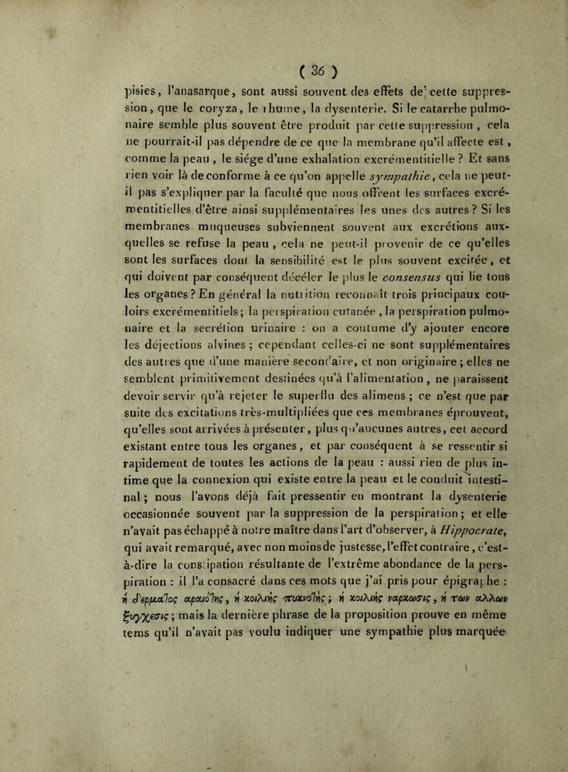 pisies, l’anasarque, sont aussi souvent des effets de] cette suppres- sion, que le coryza, le ihutne, la dysenterie. Si le catarrhe pulmo- naire semble plus souvent être produit par celte suj)pre8sion , cela ne pourrait-il pas dépendre de ce que la membrane qu’il affecte est, comme la peau , le siège d’une exhalation excrémentitielle ? Et sans l ien voir I-à de conforme à ce qu’on ap[ielle sympathie ^ cela ne peut- il pas s’expliquer par la faculté que nous offrent les surfaces excré- mentitielles d’être ainsi supplémentaires les unes (les autres? Si les membranes muqueuses subviennent souvent aux excrétions aux- quelles se refuse la peau , cela ne peut-il provenir de ce qu’elles sont les surfaces dont la sensibilité est le plus souvent excitée, et qui doivent par conséquent décéler le plus le consensus qui lie tous les organes ? En général la nutiition reconnaît trois principaux cou- loirs excrémentiliels; la peispi/ ation cutanée , la perspiration pulmo- naire et la secrétion urinaire : on a coutume d’y ajouter encore les déjections alvines ; cependant celles-ci ne sont supplémentaires des autres qtie d’une manière seconc'aire, et non originaire; elles ne semblent primitivement destinées qu’à l’alimentation, ne j)arai8sent devoir servir qu’à rejeter le supertlu des alimens ; ce n’est que par suite des excitations irès-multipliées que ces membranes éprouvent, qu’elles sont arrivées à présenter, plus qu’aucunes autres, cet accord existant entre tous les organes, et par conséquent à se ressentir si rapidement de toutes les actions de la peau : aussi rien de plus in- time que la connexion qui existe entre la peau et le conduit^nlesti- nal ; nous l’avons déjà fait pressentir en montrant la dysenterie occasionnée souvent parla suppression de la perspiration; et elle n’avait pas échappé à noire maître dans l’art d’observer, à Hippocrate^ qui avait remarqué, avec non moins de justesse,l’efFet contraire, c’est- à-dire la consiipalion résultante de l’extrême abondance de la pers- piration : il l’a consacré dans ces mots que j’ai pris pour épigraphe ; J'epiiioiloç apouolYiç, >» xoi?uviç '7(uxvoly\ç ; « xoiXivtç vapxcacriç, x' rc»v uXXm mais la dernière phrase de la proposition prouve en même tems qu’il n’avait pas voulu indiquer une sympathie plus marquée