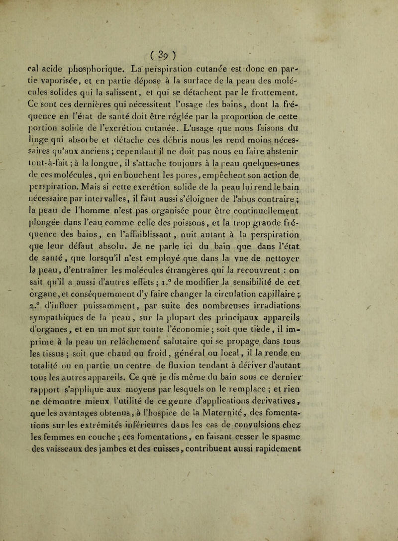 cal acide phosj)horique. La perspiration cutanée est donc en par- tie vaporisée, et en partie dépos^ à la sutdace de la peau des molé- cules solides qui la salissent, ét qui se détachent par le frottement. Ce sont ces dernières qui nécessitent l’usage des bains, dont la fré- quence en l’état de santé doit être réglée par la proportion de cette portion solide de l’excrétion cutanée. L’usage que nous faisons du linge qui absorbe et détache ces débris nous les rend moins néces- saires qu’aux anciens ; cependant il ne doit pas nous en faire abstenir lout-à-fait ; à la longue, il s’attache toujours à la peau quelques-unes de ces molécules, qui en bouchent les pores, emj^êchent son action de perspiration. Mais si celte excrétion solide de la peau lui rend le bain nécessaire par intervalles, il faut aussi s’éloigner de l’abus contraire ; la peau de l’homme n’est pas organisée pour être continuellement j)Iongée d^ns l’eau comme celle des poissons, et la trop grande fré- quence des bains, en l’aflàiblissant , nuit autant à la perspiration que leur défaut absolu. Je ne ])arle ici du bain que dans l’état de santé , que lorsqu’il n’est employé que dans la vue de nettoyer la peau, d’entraîner les molécules étrangères qui la recouvrent : on sait qu’il a aussi d’autres effets ; i.® de modifier la sensibilité de cet organe, et conséquemment d’y faire changer la circulation capillaire 2.° d’influer puissamment, par suite des nombreuses irradiations sympathiques de la peau , sur la plupart des principaux appareils d’organes, et en un mot sur toute l’économie; soit que tiède , il im- prime à la peau un relâchement salutaire qui se propage dans tous les tissus ; soit que chaud ou froid, général ou local, il la rende en totalité ou en |)artie un centre île fluxion tendant à dériver d’autant tous les autres appareils. Ce que je dis même du bain sous ce dernier raj)port s’applique aux moyens par lesquels on le remplace ; et rien ne dèmonti e mieux l’utilité de ce genre d’applications dérivatives, que les avantages obtenus, à l’hospice de la Maternité, des fomenta- tions sur les extrémités inférieures dans les cas de convulsions che^ les femmes en couche ; ces fomentations, en faisant cesser le spasme des vaisseaux des jambes et des cuisses,, contribuent aussi rapidement