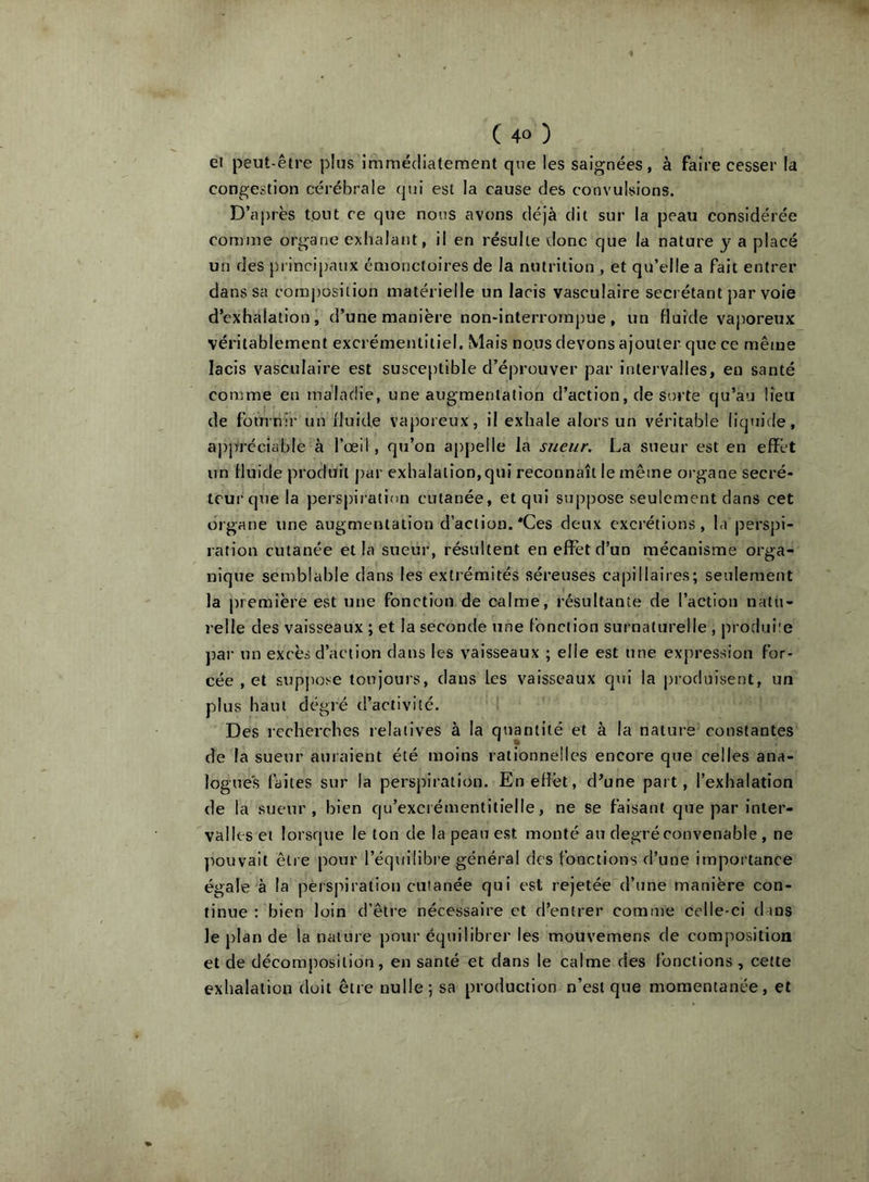 ei peut-être plus immédiatement que les saignées, à faire cesser la congestion cérébrale qui est la cause des convulsions. D’ai)rès tout ce que nous avons déjà dit sur la peau considérée comme organe exhalant, il en résulte donc que la nature y a placé un des principaux émonctoires de la nutrition , et qu’elle a fait entrer dans sa composition matérielle un lacis vasculaire secrétant j)ar voie d’exhalation, d’une manière non-interroraj)ue, un fluide vaporeux véritablement excrémentitiel. Mais nous devons ajouter que ce même lacis vasculaire est susceptible d’éprouver par intervalles, en santé comme en maladie, une augmentation d’action, de sorte qu’au lieu de fournir un fluide vaporeux, il exhale alors un véritable liquide, appréciable à l’œil, qu’on appelle la sueur. La sueur est en elïct un fluide produit par exhalation, qui reconnaît le même organe secré- teur que la perspiration cutanée, et qui suppose seulement dans cet organe une augmentation d’action. *Ces deux excrétions, la perspi- ration cutanée et la sueur, résultent en eflTetd’un mécanisme orga- nique semblable dans les extrémités séreuses capillaires; seulement la première est une fonction de calme, résultante de l’action natu- relle des vaisseaux ; et la seconde une fonction surnaturelle , ju'oduiie ])ar un excès d’action dans les vaisseaux ; elle est une expression for- cée , et suppose toujours, dans les vaisseaux qui la produisent, un plus haut degré d’activité. Des recherches relatives à la quantité et à la nature constantes de la sueur auraient été moins rationnelles encore que celles ana- logues (’aites sur la perspiration. Enefîèt, d’une part, l’exhalation de la sueur, bien qu’excrémentitlelle, ne se faisant que par inter- valles et lorsque le ton de la peau est monté au degré convenable , ne l^ouvait être pour l’équilibre général des fonctions d’une importance égale à la perspiration cutanée qui est rejetée d’une manière con- tinue ; bien loin d’être nécessaire et d’entrer comme celle-ci dans le j)lan de la nature pour équilibrer les mouvemens de composition et de décomposition, en santé et dans le calme des fonctions , cette exhalation doit être nulle; sa production n’est que momentanée, et