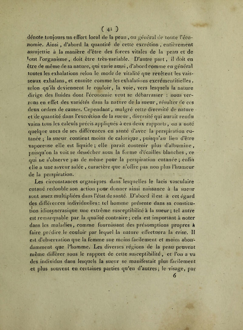 dénote toujours nn effort local de la peau ,011 général de toute l’éco- nomie. Ainsi , d’abord la quantité de celte excrétion , entièrement assujettie à la manière d’être des forces vitales de la peau et de *out l’organisme , doit être très-variable. D’autre part, il doit en être de même de sa nature, qui varie aussi, d’abord comme en général toutes les exhalations selon le mode de vitalité que revêtent les vais- seaux exbalans.et ensuite comme les exhalations excrémeniitielles , selon qu’ils deviennent le couloir, la voie, vers lesquels la nature dirige des fluides dont l’économie veut se débarrasser : nous ver- rons en effet des variétés dans la nature de la sueur, résulter de ces deux ordres de causes. Cependant, malgré cette diversité de nature et de quantité dans l’excrétion de la sueur , diversité qui aurait rendu vains tous les calculs précis appliqués à ces deux rapports, on a noté quelque unes de ses différences en santé d’avec la perspiration cu- tanée ; la sueur contient moins de calorique , puisqu’au lieu d’être vaporeuse elle est liquide; elle parait contenir plus d’albumine, puisqu’on la voit se dessécher sous la foi me d’écailles blanches , ce qui ne s’observe pas de même pour la perspiiation cutanée; enfin elle a une saveur salée , caractère que n’offi e jias non plus l’humeur de la perspiration. Les circonstances organiques dans lesquelles le lacis vasculaire cutané redouble son action jiour donner ainsi naissance à la sueur sont assez multipliées dans l’état de santé. D’abord il est à cet égard des différences individuelles: tel homme présente dans sa constitu- tion idiosyncrasique une extrême susceptibilité à ta sueur; tel autre est remarquable par la (juaÜté contraire; cela est important à noter dans les maladies, comme fournissant des présomptions propres à faire prédire le couloir par lequel la nature effectuera la crise. II est d’observation que la femme sue moins facilement et moins abon- damment que l’homme. Les diverses régions de la peau peuvent même différer sous le rapport de cette susceptibilité, et l’ou a vu des individus dans lesquels la sueur se manifestait plus facilement et plus souvent en certaines parties qu’en d’autres; le visage, par 6