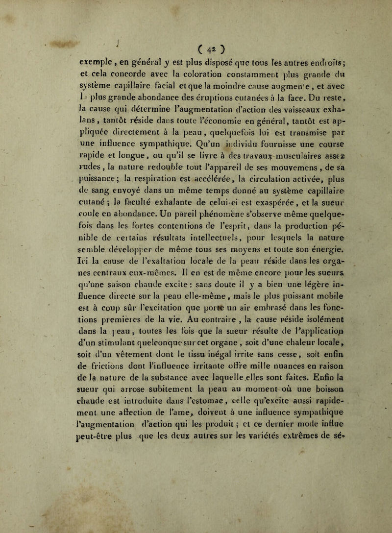 ' (40 exemple , en général y est plus disposé cjue tous les antres endroits; et cela concorde avec la coloration constamment jdus grande du système capillaire facial et que la moindre cause augmente , et avec I l plus grande abondance des éruptions cutanées à la face. Du reste, la cause qui détermine l’augmentation d’action des vaisseaux exha- lans , tantôt réside dans toute l’économie en général, tantôt est ap- pliquée directement à la peau , quelquefois lui est transmise par une influence s_ympathique. Qu’un individu fournisse une course rapide et longue, ou qu’il se livre à des travaux musculaires assez rudes , la nature redouble tout l’appareil de ses mouvemens , de sa puissance; la respiration est accélérée, la circulation activée, plus de sang envoyé dans un même temps donné au S3'Stème capillaire cutané ; la faculté exhalante de celui-ci est exaspérée, et la sueur coule en abondance. Un pareil phénomène s’observe même quelque- fois dans les fortes contentions de l’esprit, dans la production pé- nible de certains résultats intellectuels, j)our lesquels la nature semble dévelojiper de même tous ses moj’ens et toute son énergie. Ici la cause de l’exaltation locale de la peau réside dans les orga- nes centraux eux-mêmes. Il en est de même encore pour les sueurs qu’une saison cbaïule excite: sans doute il y a bien une légère in- fluence directe sur la peau elle-même, mais le plus puissant mobile est à couj) sûr l’excitation que porte uu air embrasé dans les fonc- tions premières de la vie. Au contraire , la cause réside isolément dans la | eau, toutes les fois que la sueur résulte de l’application d’un stimulant quelconque sur cet organe , soit d’une chaleur locale, soit d’un vêtement dont le tissu inégal irrite sans cesse, soit enfin de frictions dont l’inHueuce irritante offre mille nuances en raison de la nature de la substance avec laquelle.elles sont faites. Enfin la sueur qui arrose subitement la peau au moment où une boisson chaude est introduite clans l’estomac, celle qu’excite aussi rapide- ment une affection de l’ame, doivent à une influence sympathique l’augmentation d’action qui les produit ; et ce dernier mode influe peut-être plus que les deux autres sur les variétés extrêmes de sé*