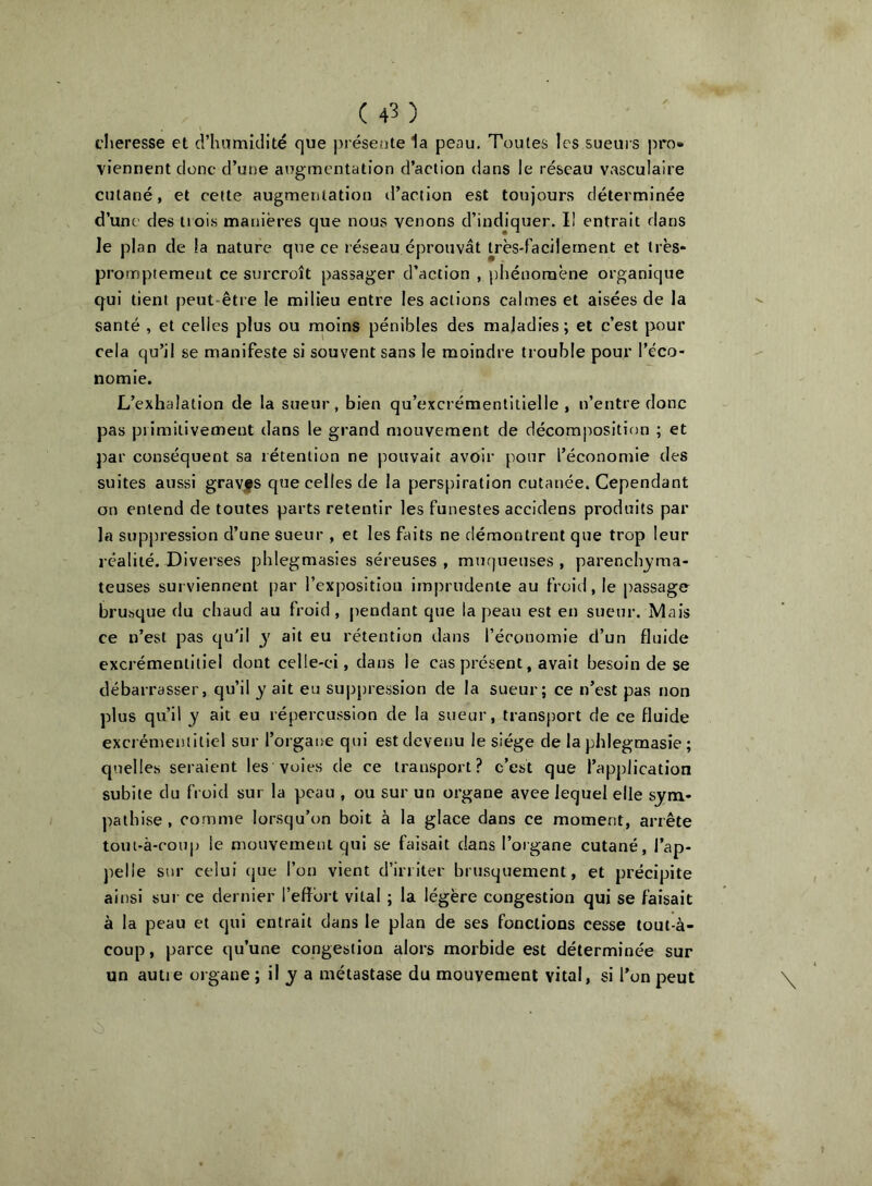 cheresse et d’humidité que présente 1a peau. Toutes les sueurs pro- viennent donc d’une ai7gmentatîon d’action dans le réseau vasculaire cutané, et celte augmentation iraciion est toujours déterminée d’une des trois manières que nous venons d’indjquer. I! entrait dans le plan de la nature que ce réseau éprouvât très-facilement et très* promptement ce surcroît passager d’action , phénomène organique qui tient peut-être le milieu entre les actions calmes et aisées de la santé , et celles plus ou rnoins pénibles des maladies ; et c’est pour cela qu’il .se manifeste si souvent sans le moindre trouble pour l’éco- nomie. L’exhalation de la sueur, bien qu’excrémentiiielle , n’entre donc pas primitivement dans le grand mouvement de décomjrosition ; et par conséquent sa rétention ne pouvait avoir pour l’économie des suites aussi gravfs que celles de la perspiration cutanée. Cependant on entend de toutes parts retentir les funestes accidens produits par la supj)ression d’une sueur , et les faits ne démontrent que trop leur réalité. Diverses phlegmasies séreuses , muqueuses , parench^'ma- teuses surviennent par l’exposition imprudente au froid, le passage brusque du chaud au froid, pendant que la peau est en sueur. Mais ce n’est pas qu'il y ait eu rétention dans l’économie d’un fluide excrémentitiel dont celle-ci, dans le cas présent, avait besoin de se débarrasser, qu’il y ait eu suppression de la sueur; ce n’est pas non plus qu’il y ait eu répercussion de la sueur, transport de ce fluide excrémentitiel sur l’organe qui est devenu le siège de la phlegmasie ; quelles seraient les voies de ce transport? c’est que l’application subite du froid sur la peau , ou sur un organe avee lequel elle sym- pathise , comme lorsqu’on boit à la glace dans ce moment, arrête tout-â-coup le mouvement qui se faisait dans l’organe cutané, l’ap- jielie sur celui (jue l’on vient d’irriter brusquement, et précipite ainsi sut ce dernier l’effort vital ; la légère congestion qui se faisait à la peau et qui entrait dans le plan de ses fonctions cesse tout-à- coup , parce qu’une congestion alors morbide est déterminée sur un autie organe ; il y a métastase du mouvement vital, si l’on peut