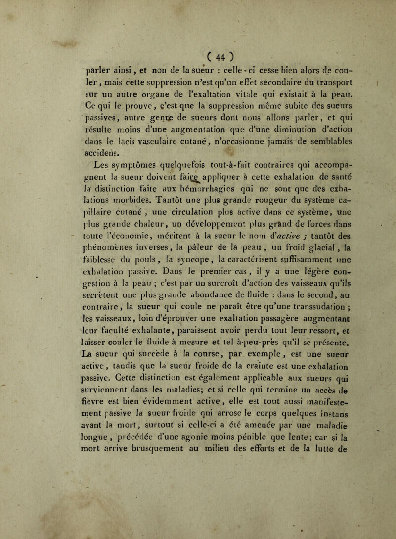 parler ainsi , et non de la sueur : celle-ci cesse bien alors de cou- ler , mais celle suppression n’est c|u’un effet secondaire du transport sur un autre organe de l’exaltation vitale qui existait à la peau. Ce qui le prouve , c’est que la suppression même subite des sueurs passives, autre geniys de sueurs dont nous allons j)ar1er, et qui résulte moins d’une augmentation que d’une diminution d’action dans le lacis vasculaire cutané, n’occasionne jamais de semblables accideiis. Les symptômes quelquefois tout-à-fait contraires qui accompa- gnent la sueur doivent faii^appliquer à cette exhalation de santé la distinction faite aux hémorrhagies qui ne sont que des exha- lations morbides. Tantôt une plus grande rougeur du système ca- pillaire cutané , une circulation plus active dans ce système, une plus grande chaleur, un développement plus grand de forces dans toute l’économie, méritent à la sueur le nom à'active j tantôt des phénomènes inverses, la pâleur de la peau , un froid glacial , la faiblesse du pouls, la syncope, la caractérisent suffisamment une exhalation passive. Dans le premier cas , il y a une légère con- gestion à la peau ; c’est par un surcroît d’action des vaisseaux qu’ils secrétent une plus grande abondance de duide : dans le second, au contraire, la sueur qui coule ne paraît être qu’une transsudation ; les vaisseaux, loin d’éprouver une exaltation passagère augmentant leur faculté exhalante, paraissent avoir perdu tout leur ressort, et laisser couler le fluide à mesure et tel à-peu-près qu’il se présente. La sueur qui succède à la course, par exemple, est une sueur active, tandis que la sueur froide de la crainte est une exhalation passive. Cette distinction est également applicable aux sueurs qui surviennent dans les maladies; et si celle qui termine un accès de fièvre est bien évidemment active , elle est tout aussi manifeste- ment passive la sueur froide qui arrose le corps quelques instans avant la mort, surtout si celle-ci a été amenée par une maladie longue , précédée d’une agonie moins pénible que lente; car si la mort arrive brusquement au milieu des efforts et de la lutte de I