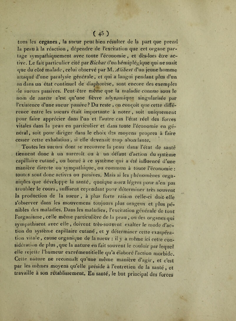 tons les organes , la sneur peut bien résulter de la part que prend la peau à la réaction , dépendre de l’excitation que cet organe par- tage sj'rapatliiquement avec toute l’économie , et dès-lors être ac- tive. Le fait particulier cité 'p^ivBichat d’un hémiplégique qui ne suait que du coté malade, celui observé par W. Aîihert d’un jeune homme attaqué d’une paraljsie générale, et qui a langui pendant plus d’un an dans un état continuel de diaphorèse, sont encore des exemples fie sueurs passives. Peut-être même que la maladie connue sous le nom de suette n’est qu’une fièvre adjn^imique singtilarisée par l’existence d’une sueur passive? Du reste , on conçoit que cette diffé- rence entre les sueurs était imj:)ortante à noter , soit uniquement pour faire apprécier dans l’un et l’autre cas l’état réel des forces vitales dans la peau en particulier et dans toute l’économie en gé- néral, soit pour diriger dans le choix des moyens propres à faire cesser cette exhalation , si elle devenait trop abondante. Toutes les sueurs dont se recouvre la peau dans l’état de santé tiennent donc à un surcroît ou à. un défaut d’action du système capillaire cutané , ou borné à ce système qui a été influencé d’une manière directe ou sjmpathique, ou commun à toute l’économie: toutes sont donc actives ou passives. Mais si les iihénomènes orga- niques que dévelopjie la santé, quoiqiie assez légers pour n’en pas troubler le cours, suffisent cependant pour détei-miner très souvent la production de la sueur, à plus forte raison celle-ci doit-elle s’observer dans les mouvemens toujours plus orageux et plus pé- nibles des maladies. Dans les maladies, l’excitation générale de tout l’organisme, celle même particulière de la peau , ou des organes qui sympathisent avec elle , doivent très-souvent exalter le mode d’ac- tion du système capillaire cutané , et y déterminer cette exaspéra- tion vitale, cause organique de la sueur : il y a n'.ême ici cette con- sidération de plus ,que la nature en fait souvent le couloir par lequel elle rejette l’humeur excrémentitielle qu’a élaboré l’action morbide. Celte nature ne reconnaît qu’une même manière d’agir, et c’esl par les mêmes moyens qu’elle préside à l’entretien de la santé , et travaille à son rétablissement. En santé, le but principal des forces