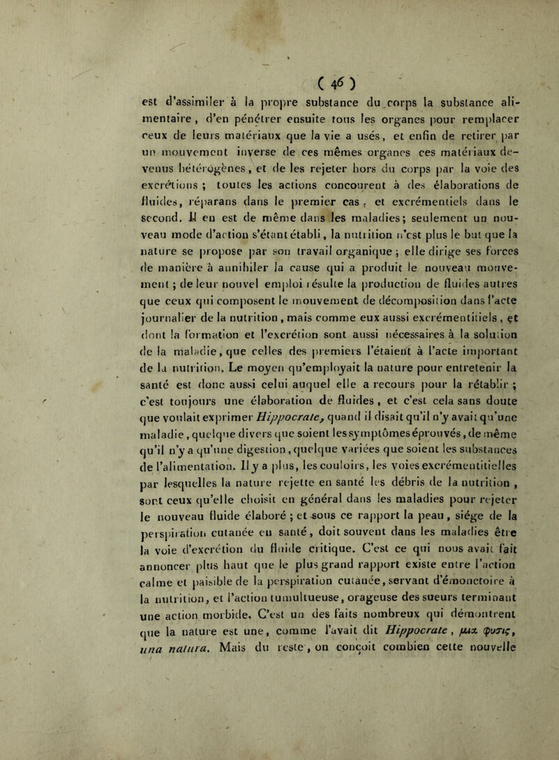 est d’assimiler à la propre substance du,corps la substance ali- mentaire , d’en pénétrer ensuite tons les organes jiour remplacer ceux de leurs matériaux que la vie a usés, et enfin de retirer par un mouvement inverse de ces mêmes organes ces matériaux de- venus hétérogènes, et de les rejeter hors du corps par la voie des excrétions ; toutes les actions concourent à des élaborations de fluides, réparans dans le premier cas. et excrémentiels dans le second. 14 en est de même dans les maladies; seulement un nou- veau mode d’action s’étant établi, la nutrition n’est plus le but que la nature se propose par son travail organique ; elle dirige ses forces de manière à annihiler la cause qui a produit le nouveau mouve- inenl ; de leur nouvel emploi lésulte la |)roduction de fluides autres que ceux qui comj)osent le mouvement de décomposition clans l’acte journalier de la nutrition , mais comme eux aussi excrémentitiels , çt dont la formation et l’excrétion sont aussi nécessaires à la solution de la maladie, que celles des premiers l’étaient à l’acte important de la nutrition. Le mo3/en qu’employait la nature pour entretenir la santé est donc aussi celui auquel elle a recours pour la rétablir ; c'est toujours une élaboration de fluides , et c’est cela sans doute que voulait ex[)rimer Hippocrate, quand il disait qu’il n’y avait qu’une maladie, quelque divers cjue soient les symptômes éprouvés, de même qu’il n’y a qu’une digestion, quelque variées que soient les substances de l’alimentation. Ily a plus, les couloirs, les voies excrémentiiielles par lesquelles la nature rejette en santé les débris de la nutrition , sont ceux qu’elle choisit en général dans les maladies pour rejeter le nouveau fluide élaboré ; et sous ce rapport la peau, siège de la perspiiatioii cutanée en santé, doit souvent dans les maladies êtie la voie d’excrétion du fluide critique. C’est ce qui nous avait fait annoncer plus haut que le plus grand rapport existe entre l’action calme et paisible de la perspiration cutanée, servant d’émonctoire à la nutrition, et l’action tumultueuse, orageuse des soeurs terminant une action morbide, C’est un des faits nombreux qui démontrent que la nature est une, comme l’avait dit Hippocrate, fAix (puTiç^ una natiira. Mais du reste , on conçoit combien cette nouvelle