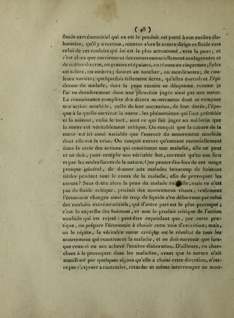 fluide exci émentuiel qui en est le produit est porté à son entière éla- boration, qu’il y a ccction , souvent alors la nature dirige ce fluide vers celui de ces couloirs qui lui est le j)lus accoutumé , vers la peau ; et c’est alors que surviennent des sueurs essentiellement soulageantes et de n;ture diverse, ou grasses et épaisses, ou ténues ou visqueuses; Fades ou salées, ou amères ; douces au toucher , ou mordicantes ; de cou- leurs variées; quelquefois tellement âcres, qu’elles corrodent l’épi- derme du malade, dont la peau eiîsuite se désquame comme je l’ai vu dernièrement dans une pleurésie jugée ainsi par une sueur. La connaissance complète des divers mouvemens dont se compose une action morbide, celle de leur succession, de leur durée, l’épo- que à la quelle survient la sueur . les phénomènes qui Font précédée et la suivent, enfin le tact, sont ce qui fait juger au médecin que la sueur est véritablement critique. Oti conçoit que la nature de la sueur est ici aussi variable que l’essence du mouvement morbide dont elle est la ci ise. On conçoit encore qu’entrant essentiellement dans la série des actions qui constituent une maladie, elle ne peut et ne doit , j^our remplir son véritable but, survenir qu’en son lieu et par les seules forces de la nature. Que penser dès-lors de cet usage pu’esque général , de donner aux malades beaucoup de boissons tiedes pendant tout le cours de la maladie, afin de provoquer les sueurs? Sans doute alors la peau du malade rui|P?ile; mais ce n’est ])as du fluide critique , produit des mouvemens vitaux ; seulement l’économie chargée ainsi de troj) de liquide s^en débarrasse par celui des couloirs excrémentitiels, qui d’autre part est le plus provoqué ; c’est le superflu des boissons , et non le produit critique de l’action morbide qui est rejeté : peut-être cependant que , par cette pra- tique, on prépare l’économie à choisir cette voie d’excrétion; mais, on le répète, la véritable sueur critiqtap est le résultat de tous les mouvemens qui constituent la maladie, et ne doit survenir que lors- que ceux-ci en ont achevé l’entière élaboration. D’ailleurs, en cher- chant à la provoquer dans les maladies, avant que la nature n’ait manifesté par quelques signes qu’elle a choisi cette dii ection, n’est- cepas s’exposer à contrarier, retarder et même interrompre un mou-