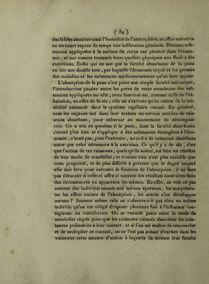 dus faibles absorber ainsi l’Iiumiditéde l’atmosphère, et offrir même en en un court espace de temps une infiltration générale. Diverses sub- stances appliquées à la surface du corps ont pénétré dans l’écono- mie, et ont ensuite transmis leurs qualités physiques aux fluides des excrétions. Enfin qui ne sait que la faculté absorbante de la peau en fait une double voie , par laquelle l’économie reçoit et les germes des maladies et les substances médicamenteuses qu’on leur opj)Ose. L’absorption de la peau n’est point une simple faculté mécanique, N l’introduction passive entre les pores de cette membrane des sub- stances ap[)liquées sur elle ; cette fonction est, eomme celle de l’ex- halation, un effet de la vie ; elle ne s’exécute qu’en raison de la sen- sibilité existante dans le système capillaire cutané. En général, tous les organes ont dans leur texture un certain nombre de vais- seaux absorbans, pour subvenir au mouvement de décomposi- tion. On a mis en question si la peau, dont la faculté absorbante s’étend plus loin et s’applique à des substances étrangères à l’éco- nomie , n’avait pas, pour l’exécuter, un ordre de vaisseaux absdrbans autre que celui nécessaire à la nutrition. Ce qu’il y a de sûr, c’est que l’action de ces vaisseaux, quels qu’ils soient, est bien un résultat de leur mode de sensibilité ; et comme rien n’est plus variable que cette propriété, et de plus difficile à préciser que le degré auquel elle doit être pour exécuter la fonction de l’absorption , il ne faut pas s’étonner si celle-ci offre si souvent des résultats contraires dans des circonstances en apparence les mêmes. En effet, ne voit-on pas souvent deé individus soumis aux mêmes épreuves, les uns présen- ter les effets entiers de Fabsorption > Jes autres n’en développer aucuns ? Souvent même cela ne s’observe-t-il pas chez un même individu qu’on est obligé d’exposer plusieurs fois à l’influence con- tagieuse ou inoculatrice. On ne connaît point assez le mode de sensibilité requis pour que les vaisseaux cutanés absorbent les subs- tances présentées à leur contact, et si l’on est maître de renouveler et de multiplier ce contact, on ne l’est pas autant d’exciter dans les vaisseaux cette mesure d’action à laquelle ils doivent leur faculté