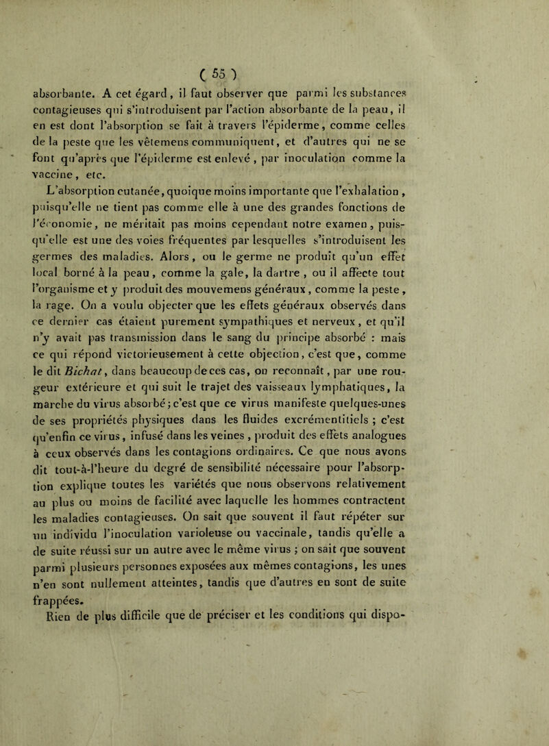 absorbante. A cet égard, il faut observer que parmi les substances contagieuses qui s’introduisent par l’action absorbante de la peau, il en est dont l’absorption se fait à travers l’épiderme, comme celles de la peste que les vêtemens communiquent, et d’autres qui ne se font qu’après que l’épiderme est enlevé , par inoculation comme la vaccine, etc. L’absorption cutanée, quoique moins importante que l’exhalation , puisqu’elle ne tient pas comme elle à une des grandes fonctions de l'économie, ne méritait pas moins cependant notre examen, puis- qu'elle est une des voies fréquentes par lesquelles s’introduisent les germes des maladies. Alors, ou le germe ne produit qu’un effet local borné à la peau, comme la gale, la dartre , ou il affecte tout l’organisme et y produit des mouvemens généraux, comme la peste, la l age. On a voulu objecter que les effets généraux observés dans ce dernier cas étaient purement sj^mpathiques et nerveux, et qu’il n’j avait pas transmission dans le sang du principe absorbé : mais ce qui répond victorieusement à cette objection, c’est que, comme le dit Bichat ^ dans beaucoup de ces cas, on reconnaît, par une rou- geur extérieure et qui suit le trajet des vaisseaux lymphatiques, la marche du virus absorbé;c’est que ce virus manifeste quelques-unes de ses propriétés physiques dans les fluides excréraentiiiels ; c’est qu’enfin ce virus, infusé dans les veines , produit des effets analogues à ceux observés dans les contagions ordinaires. Ce que nous avons dit toul-à-l’heure du degré de sensibilité nécessaire pour l’absorp- tion explique toutes les variétés qtie nous observons relativement au plus ou moins de facilité avec laquelle les hommes contractent les maladies contagieuses. On sait que souvent il faut répéter sur un individu l’inoculation varioleuse ou vaccinale, tandis qu’elle a de suite réussi sur un autre avec le même virus ; on sait que souvent parmi plusieurs personnes exposées aux mêmes contagions, les unes n’en sont nullement atteintes, tandis que d’autres en sont de suite frappées. Rien de plus difficile que de préciser et les conditions qui dispa-