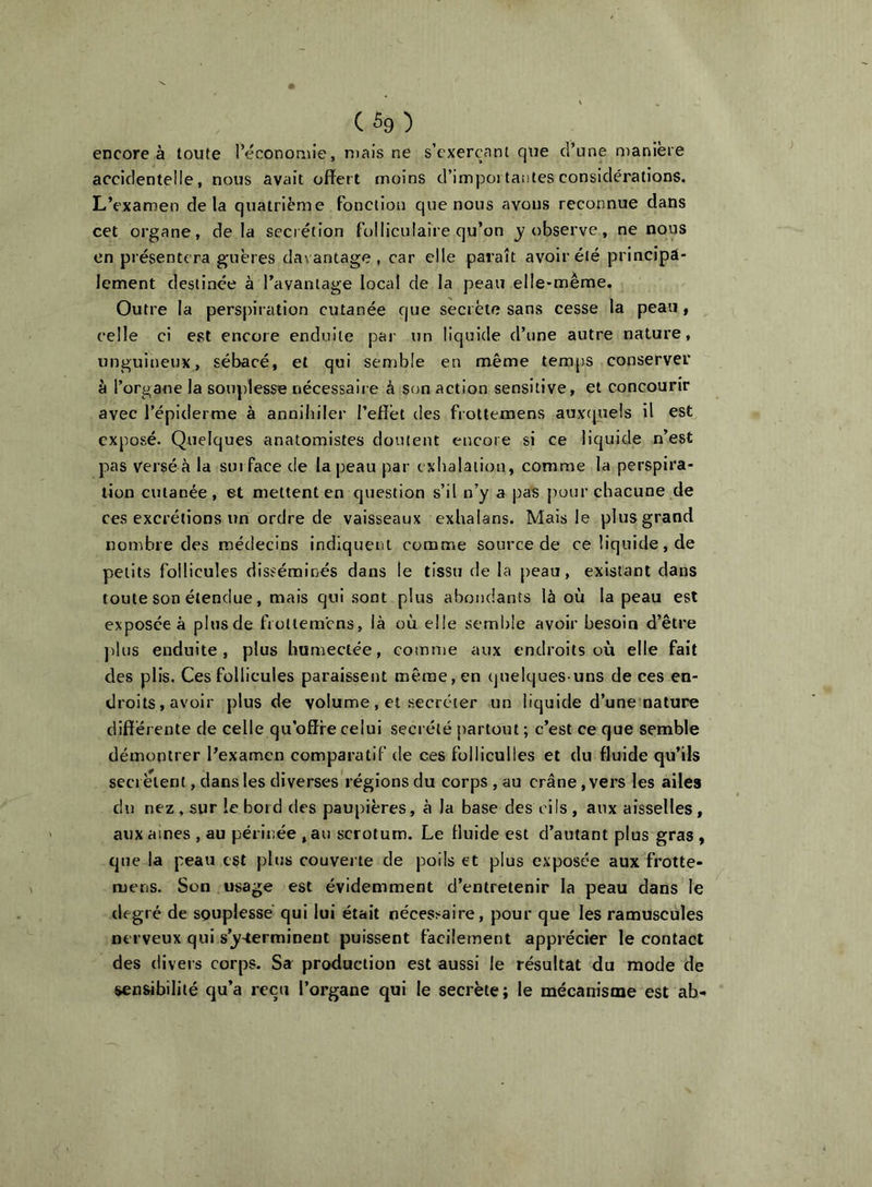 (%) encore à toute l’économie, niais ne s’exerçant que d’une manière accidentelle, nous avait offert moins d’impoi tantes considérations. L’examen delà quatrième Fonction que nous avons reconnue dans cet organe, de la secrétion folliculaire qu’on j'observe, ne nous en présentera guères davantage , car elle paraît avoir été principa- lement destinée à l’avantage local de la peau elle-même. Outre la perspiration cutanée que secrète sans cesse la peau, celle ci est encore enduite par un liquide d’une autre nature, unguineux, sébacé, et qui semble en même temps conserver à l’organe la souplesse nécessaire à son action sensitive, et concourir avec l’épiderme à annibiler l’effet des frottemens auxtpiels il est exposé. Quelques anatomistes doutent encore si ce liquide n’est pas verséà la surface de la peau par t xbalaiiou, comme la perspira- tion cutanée, et mettent en question s’il n’y a pas jKKir chacune de ces excrétions un ordre de vaisseaux exhalans. Mais le plus grand nombre des médecins indiquent coranne source de ce liquide, de petits follicules disséminés dans le tissu de la peau, existant dans toute son étendue, mais qui sont plus abondants là où la peau est exposée à plusde frottemens, là où elle semble avoir besoin d’être ])lus enduite, plus humectée, comme aux endroits où elle fait des plis. Ces follicules paraissent même, en (juelques uns de ces en- droits, avoir plusde volume, et secréter un liquide d’une nature différente de celle qu’offre celui secrété partout ; c’est ce que semble démontrer l’examen comparatif de ces foliiculles et du fluide qu’ils secrétent, dans les diverses régions du corps , au crâne, vers les ailes du nez, sur le bord des paupières, à la base des cils, aux aisselles, aux aines , au périnée ,au scrotum. Le fluide est d’autant plus gras , que la peau est plus couverte de poils et plus exposée aux frotte- mens. Son usage est évidemment d’entretenir la peau dans le degré de souplesse qui lui était nécesi^aire, pour que les ramuscules nerveux qui s’y-terminent puissent facilement apprécier le contact des divers corps. Sa production est aussi le résultat du mode de sensibilité qu’a reçu l’organe qui le secrète; le mécanisme est ab-