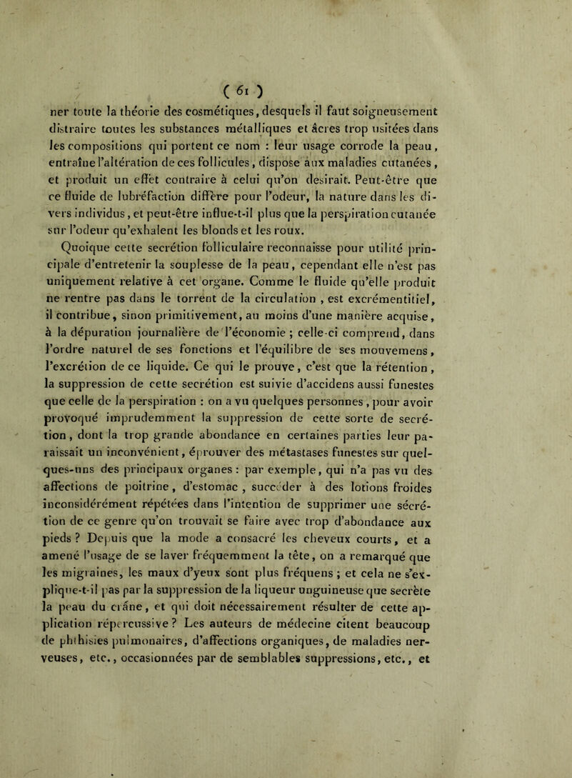 (60 ner tonte la théorie des cosmétiques, desquels il faut soigneusement distraire toutes les substances métalliques et âcres trop usitées dans les compositions qui portent ce nom : leur usage corrode la peau, entraîne l’altération de ces follicules, dispose aux maladies cutanées , et produit un effet contraire à celui qu’on desirait. Peut-être que ce Huide de lubréfaction diffère pour l’odeur, la nature dans les di- vers individus, et peut-être influe-t-il plus que la perspiration cutanée sur l’odeur qu’exhalent les blonds et les roux. Quoique cette secrétion folliculaire reconnaisse pour utilité prin- cipale d’entretenir la souplesse de la peau, cependant elle n’est pas uniquement relative à cet organe. Comme le fluide qu’elle produit ne rentre pas dans le torrent de la circulation , est excrémentitiel, il contribue, sinon primitivement, au moins d’une manière acquise, à la dépuration journalière de l’économie ; celle-ci comprend, dans l’ordre naturel de ses fonctions et l’équilibre de ses mouvemens, l’excrétion de ce liquide. Ce qui le prouve, c’est que la rétention , la suppression de cette secrétion est suivie d’accidens aussi funestes que celle de la perspiration : on a vu quelques personnes , pour avoir provoqué imprudemment la suppression de cette sorte de secré- tion , dont la trop grande abondance en certaines parties leur pa- raissait un inconvénient, éprouver des métastases funestes sur quel- ques-uns des principaux organes: par exemple, qui n’a pas vu des affections de poitrine, d’estomac , succéder à des lotions froides inconsidérément répétées dans l’intention de supprimer une sécré- tion de ce genre qu’on trouvait se faire avec trop d’abondance aux pieds? Depuis que la mode a consacré les cheveux courts, et a amené l’usage de se laver fréquemment la tête, on a remarqué que les migraines, les maux d’yeux sont plus fréquens ; et cela ne s’ex- pliqne-t-il pias par la suppression de la liqueur unguineuse que secrète la peau du crâne, et qui doit nécessairement résulter de cette ap- plication répercussive ? Les auteurs de médecine citent beaucoup de phthisies pulmonaires, d’affections organiques, de maladies ner- veuses, etc., occasionnées par de semblables suppressions, etc,, et