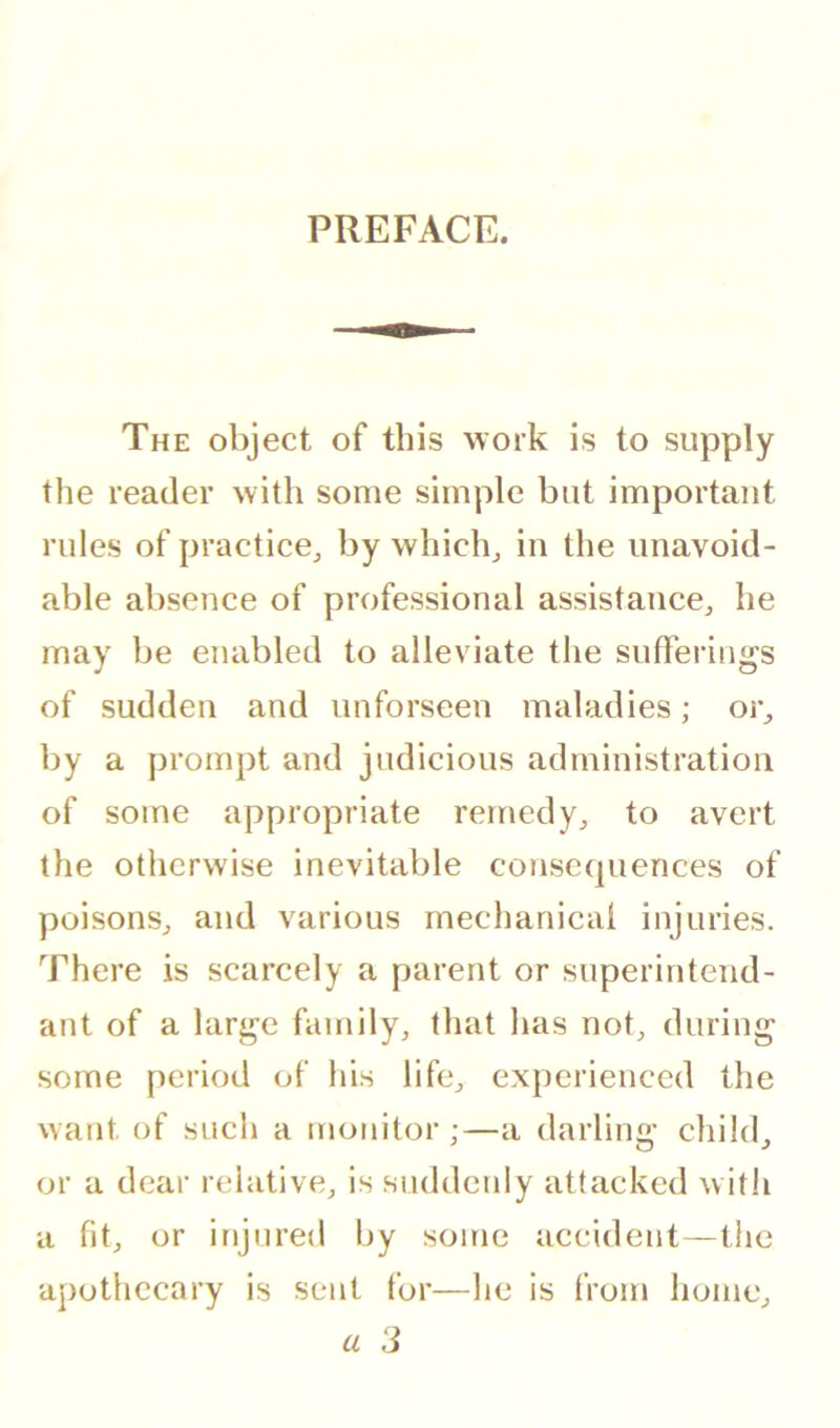 PREFACE. The object of this work is to supply the reader with some simple but important rules of practice,, by which^ in the unavoid- able absence of professional assistance^ he may be enabled to alleviate the sufferings of sudden and imforseen maladies; or^ by a prompt and judicious administration of some appropriate remedy,, to avert the otherwise inevitable consc(|uences of poisonSj and various mechanical injuries. There is scarcely a parent or superintend- ant of a large family, that lias not, during some period of his life, experienced the want of such a monitor;—a darling child, or a dear relative, is suddenly attacked with a fit, or injured by some accident—the apothecary is sent for—he is from home, a 3