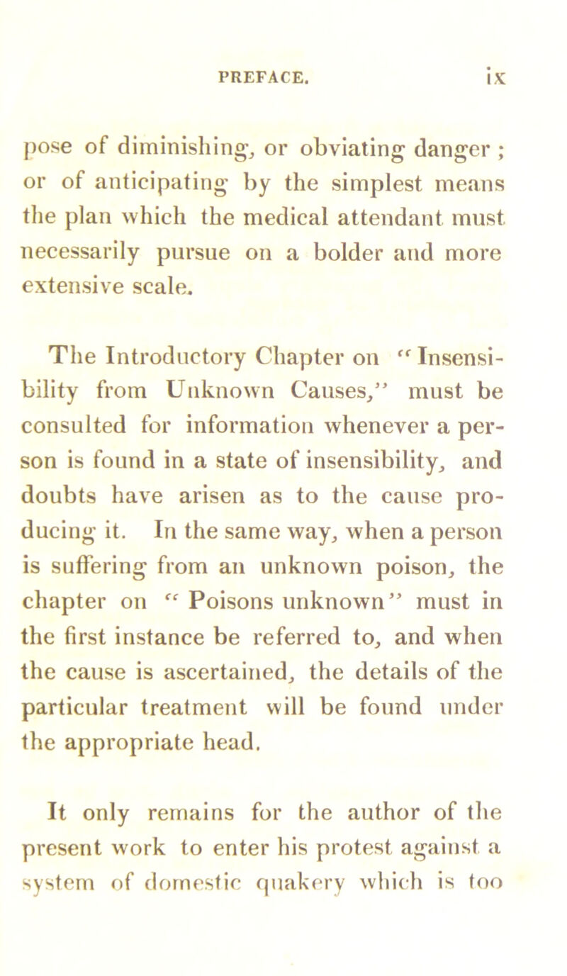 pose of diminishing^ or obviating danger ; or of anticipating by the simplest means the plan which the medical attendant must necessarily pursue on a bolder and more extensive scale. The Introductory Chapter on Insensi- bility from Unknown Causes,” must be consulted for information whenever a per- son is found in a state of insensibility, and doubts have arisen as to the cause pro- ducing it. In the same way, when a person is suffering from an unknown poison, the chapter on “ Poisons unknown” must in the first instance be referred to, and when the cause is ascertained, the details of the particular treatment will be found under the appropriate head. It only remains for the author of the present work to enter his protest against a system of domestic qnakery which is too