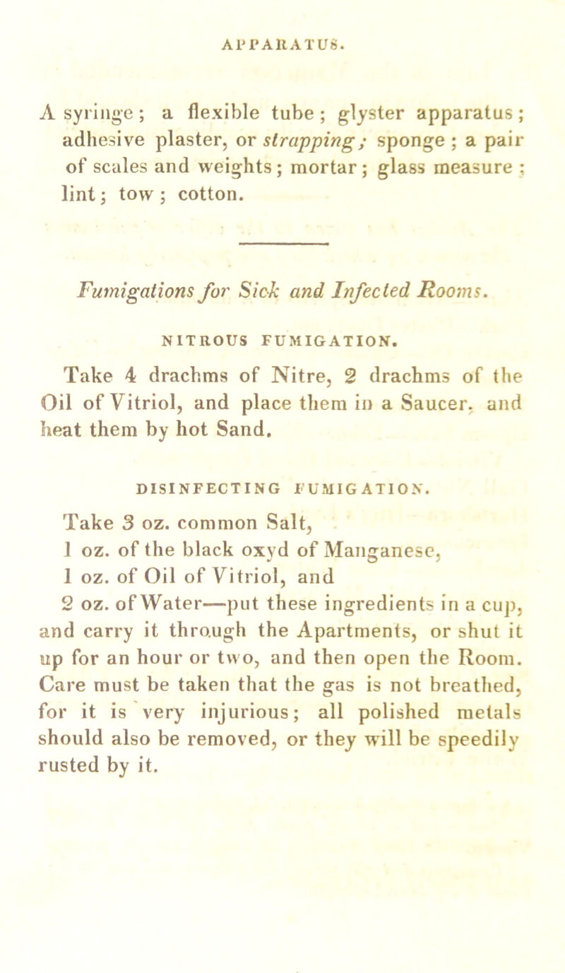 APrAllATUS. A syringe ; a flexible tube ; glyster apparatus ; adhesive plaster, or strapping; sponge ; a pair of scales and weights; mortar; glass measure ; lint; tow; cotton. Fumigations for Sick and Infected Rooms. NITROUS FUMIGATION. Take 4 drachms of Nitre, 2 drachms of the Oil of Vitriol, and place them in a Saucer, and heat them by hot Sand. DISINFECTING FUMIGATION. Take 3 oz. common Salt, 1 oz. of the black oxyd of Manganese, 1 oz. of Oil of Vitriol, and 2 oz. of Water—put these ingredients in a cuj), and carry it through the Apartments, or shut it up for an hour or two, and then open the Room. Care must be taken that the gas is not breathed, for it is very injurious; all polished metals should also be removed, or they will be speedily rusted by it.