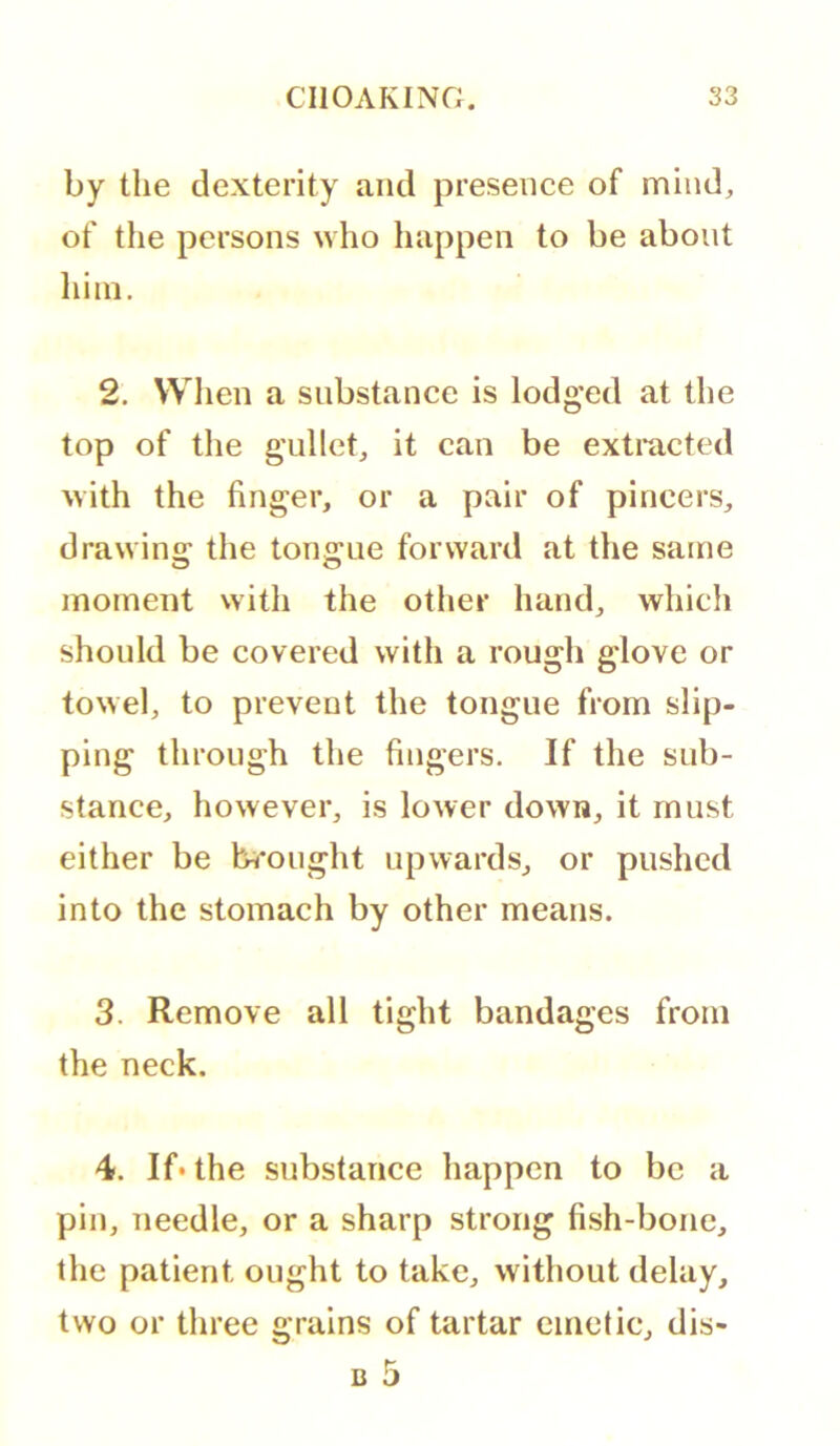 by the dexterity and presence of mind, of the persons \vho happen to be about him. 2. When a substance is lodged at the top of the gullet, it can be extracted with the finger, or a pair of pincers, drawins: the tongue forward at the same moment vvith the other hand, which should be covered with a rough glove or towel, to prevent the tongue from slip- ping through the fingers. If the sub- stance, however, is lower down, it must either be brought upwards, or pushed into the stomach by other means. 3. Remove all tight bandages from the neck. 4. If* the substance happen to be a pin, needle, or a sharp strong fish-bone, the patient ought to take, without delay, two or three grains of tartar emetic, dis- B 5