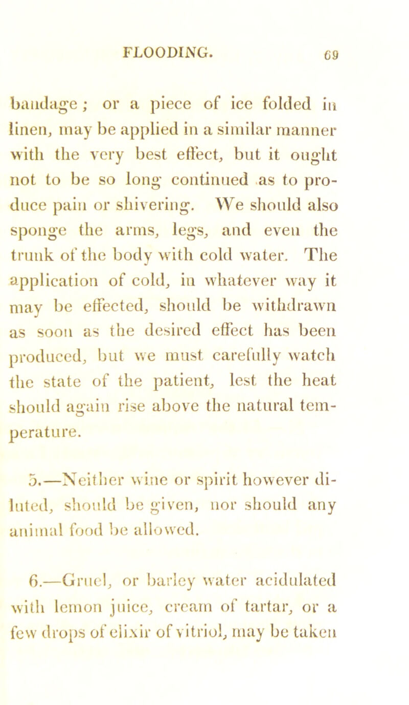 bandage ; or a piece of ice folded in linen, may be applied in a similar manner with the very best effect, but it ought not to be so long' continued as to pro- duce pain or shivering. We should also sponge the arms, legs, and even the trunk of the body with cold water. The application of cold, in whatever way it may be effected, should be withdrawn as soon as the desired effect has been produced, but we must carefully watch the state of the patient, lest the heat should again rise above the natural tem- perature. 5.—Neitlier wine or spirit however di- luted, should be given, nor should any animal food be allowed. f).—Gruel, or barley water acidulated with lemon juice, cream of tartar, or a few drops of elixir of vitriol, may be taken