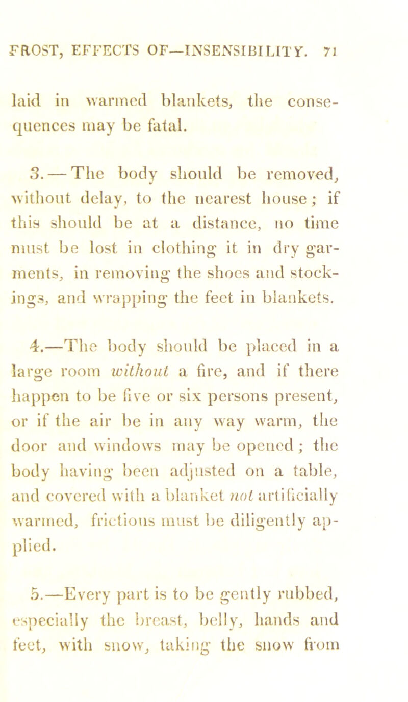 laid in wanned blankets, the conse- quences may be fatal. 3. — The body should be removed, without delay, to the nearest house; if this should be at a distance, no time must be lost in clothing it in dry gar- ments, in removing the shoes and stock- ings, and wrapping the feet in blankets. 4. —The body should be placed in a large room without a fire, and if there happen to be five or six persons present, or if the air lie in any way warm, the door and windows may be opened; the body having been adjusted on a table, and covered willi a lilanket iiot artificially warmed, frictions must be diligently ap- plied. 5. —Every part is to be gently rubbed, esTiecially the breast, belly, hands and feet, with snow, taking the snow (vorn