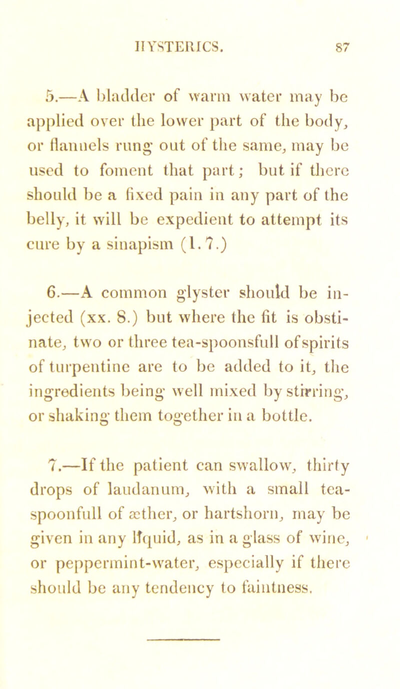 5. —A l)latl(ler of warm water may be applied over the lower part of the body^ or flannels rung* out of the same^ may be used to foment that part; but if there should be a fixed pain in any part of the belly, it will be expedient to attempt its cure by a sinapism (1.7.) 6. —A common glyster should be in- jected (xx. 8.) but where the fit is obsti- nate, two or three tea-spoonsfull of spirits of turpentine are to be added to it, the ingredients being well mixed by stirring, or shakino’ them too-ether in a bottle. O O 7.—If the patient can swallow, thirty drops of laudanum, with a small tea- spoonfull of aether, or hartshorn, may be given in any liquid, as in a glass of wine, or peppermint-water, especially if there should be any tendency to faintness.