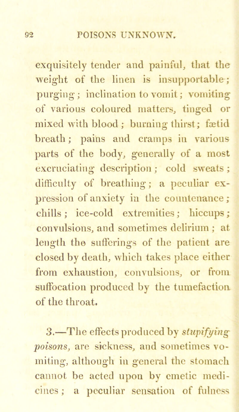 exquisitely tender and painful, that the weight of the linen is insupportable ; purging; inclination to vomit; vomiting of various coloured matters, tinged or mixed with blood ; burning thirst; foetid breath; pains and cramps in various parts of the body, generally of a most excruciating description ; cold sweats ; difficulty of breathing; a peculiar ex- pression of anxiety in the countenance; chills ; ice-cold extremities; hiccups; convulsions, and sometimes delirium ; at length the sufferings of the patient are closed by death, which takes place either from exhaustion, convulsions, or from suffocation produced by the tumefaction of the throat. 3.—The effects produced by siupifying poisons, are sickness, and sometimes vo- miting, although in general the stomach cannot be acted upon by emetic medi- cines ; a peculiar sensation of fulness