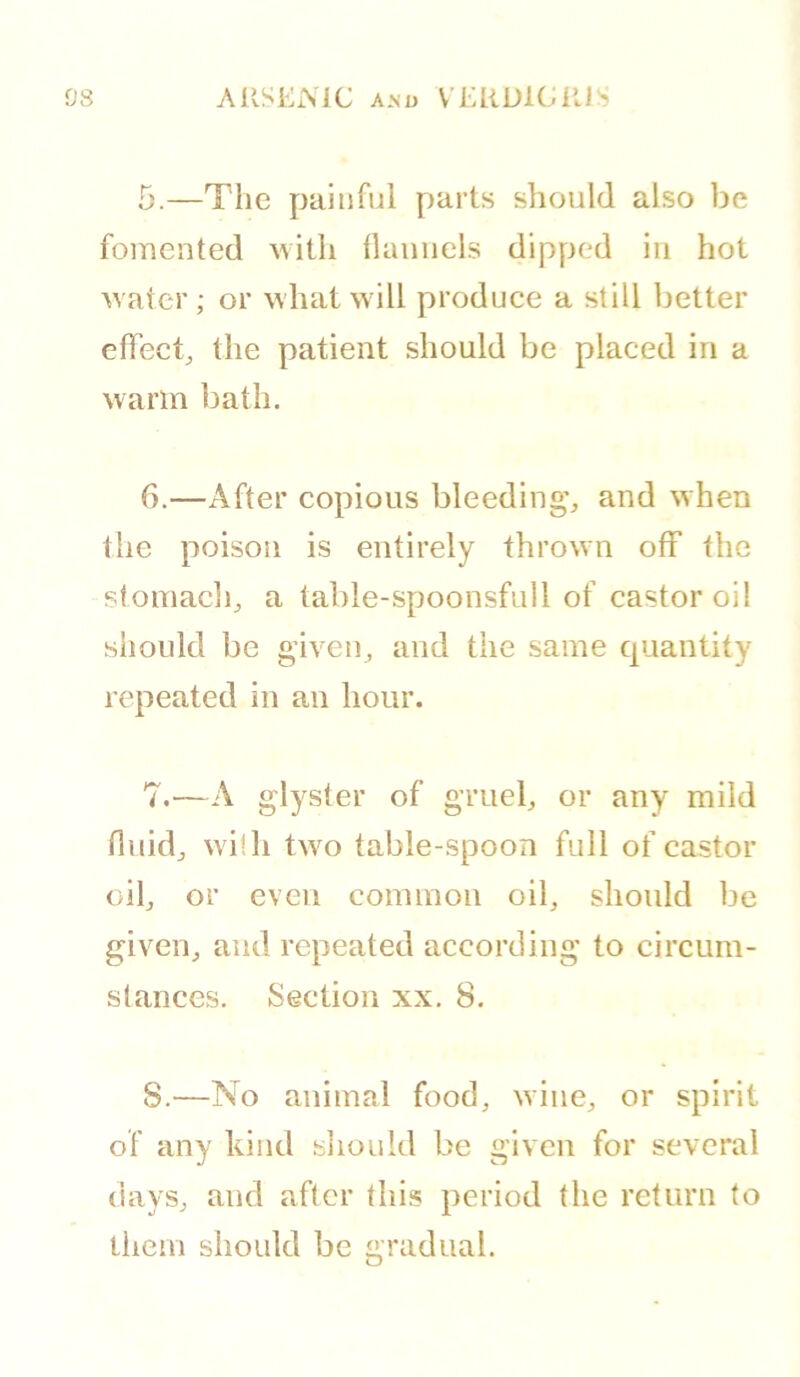 5. —The painful parts should also be fomented with flannels dipped in hot water ; or what will produce a still better effect, the patient should be placed in a warm bath. 6. —After copious bleeding', and when the poison is entirely thrown off the stomach, a table-spoonsfull of castor oil should be given, and the same quantity repeated in an hour. 7. —A glyster of gmel, or any mild fluid, with two table-spoon full of castor oil, or even common oil, should be given, and repeated according to circum- stances. Section xx, 8. S.—No animal food, wine, or spirit of any hind sliould be given for several days, and after this period the return (o them should be gradual.