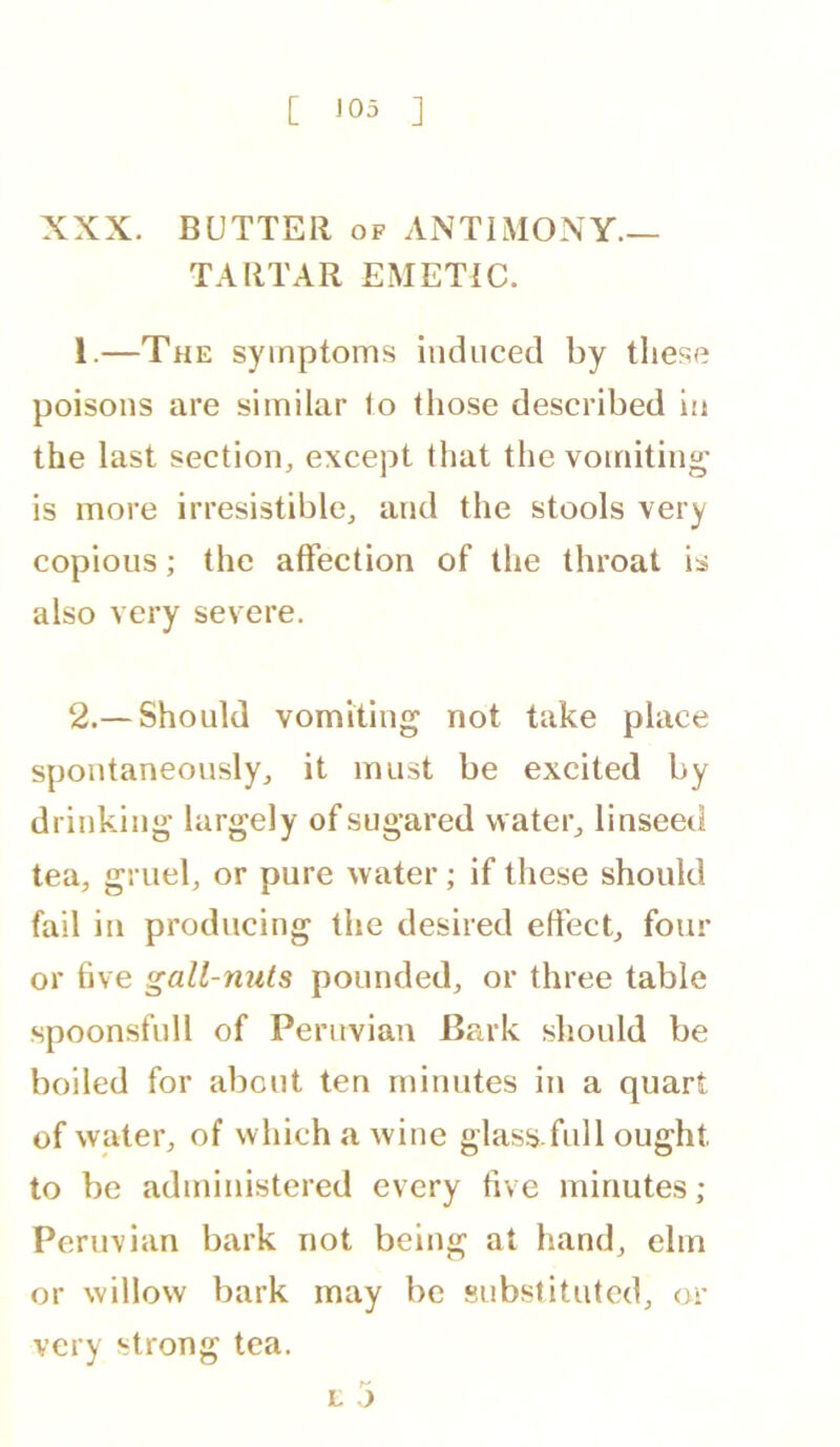 XXX. BUTTER of ANTIMONY- TARTAR EMETIC. 1. —The symptoms induced by these poisons are similar lo those described in the last section, except that the vomiting is more irresistible, and the stools very copious; the affection of the throat is also very severe. 2. —Should vomiting not take place spontaneously, it must be excited by drinking largely of sugared water, linseed tea, gruel, or pure water; if these should fail in producing the desired effect, four or live gall-nuts pounded, or three table •spoonsfull of Peruvian B?a’k should be boiled for about ten minutes in a quart of water, of which a wine glass full ought to be administered every five minutes ; Peruvian bark not being at hand, elm or willow bark may be substituted, or very strong tea. r-' L j