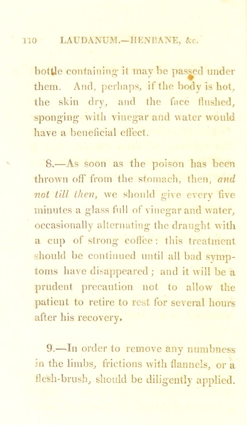 liO LAUDANUM.—If F-:NI3ANE, Ac. hottie containing- it maybe passed under them. And, perliaps, if the body is hot, the skin dry, and the face hushed, sponging- with vinegar and water would have a benehcial effect. 8. —As soon as the poison has been thrown off* from the stomach, then, and not till then, w-e should give every five minutes a glass full of vinegar and water, occasionally alternating- the draught with a cup of strong cotlee : this treatment should be continued until all bad symp- toms have disappeared ; and it will be a prudent precaution not to allow' the patient to retire to rest for several hours after his recovery. 9. —In order to remove any numbness in the limbs, frictions w’ith flannels, or a flesh-brush, sliould be diligently applied.