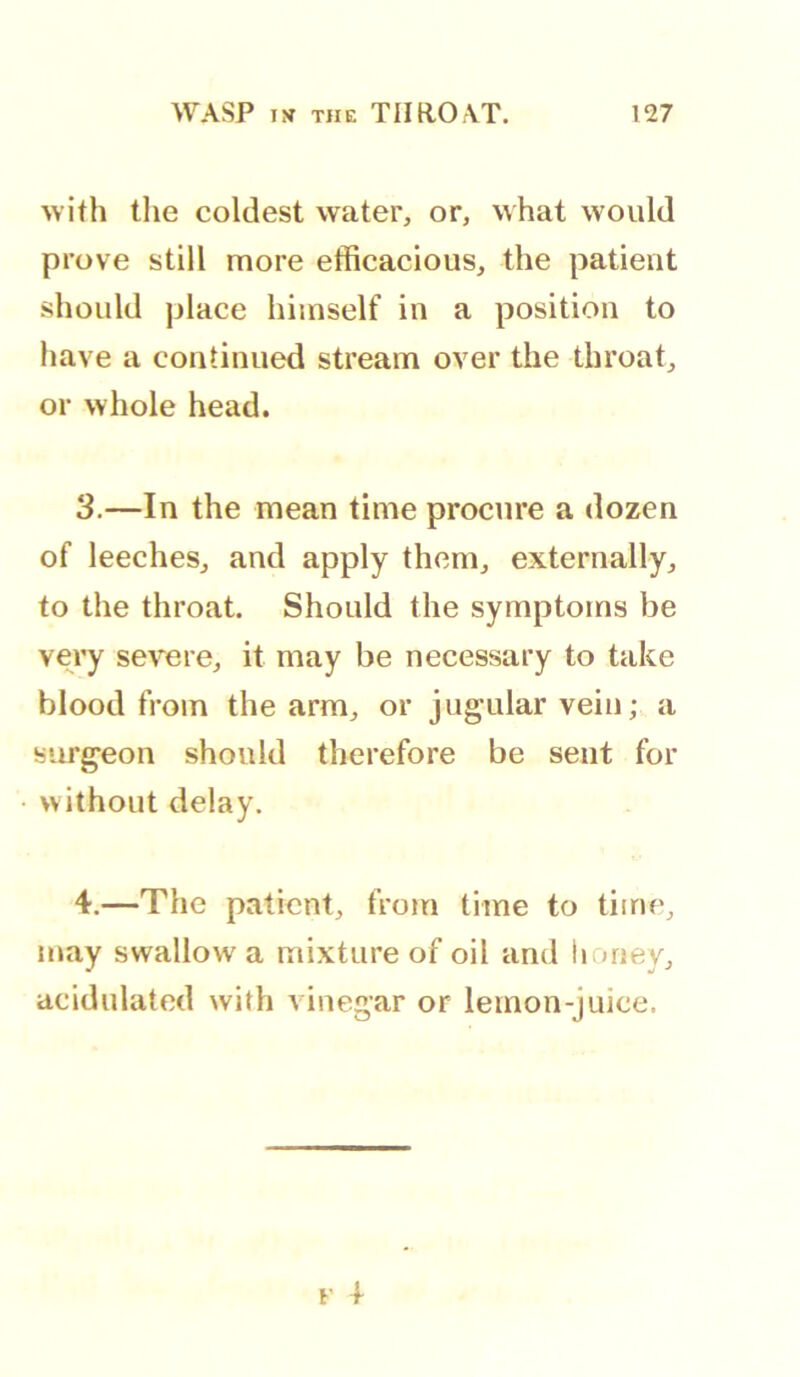 WASP iw THE THROAT. !27 with tlie coldest water, or, what would prove still more efficacious, the patient should place himself in a position to have a continued stream over the throat, or whole head. 3. —In the mean time procure a dozen of leeches, and apply them, externally, to the throat. Should the symptoms be very severe, it may be necessary to take blood from the arm, or jugular vein; a surgeon should therefore be sent for without delay. 4. —The patient, from time to time, may swallow a mixture of oil and honey, acidulated with vinegar or lemon-juice.