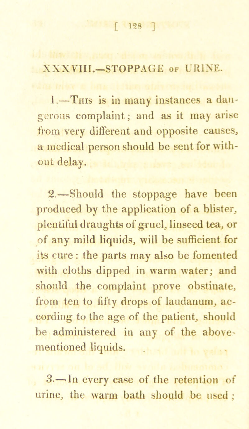 [ 12S ] XXXYIII.—STOPPAGE of URINE. 1. —This is in many instances a dan- gerous complaint; and as it may arise from very different and opposite causes, a medieal person should be sent for with- out delay. 2. —Should the stoppage have been produced by the application of a blister, plentiful draughts of gruel, linseed tea, or of any mild liquids, will be sufficient for its cure: the parts may also be fomented with cloths dipped in warm water; and should the complaint prove obstinate, from ten to fifty drops of laudanum, ac- cording to the age of the patient, should be administered in any of the above- mentioned liquids. 3. —-In every case of tlie retention of urine, the warm bath should be used ;