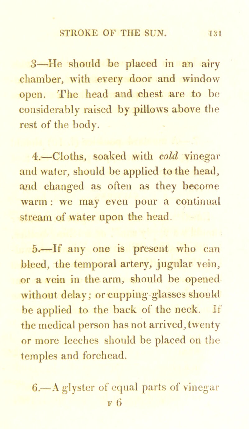 3—He should be placed in an airy chamber, with every door and window open. The head and chest are to be considerably raised by pillows above the rest of the body. 4. —Cloths, soaked with cold vinegar and water, should be applied to the head, and changed as often as they become warm : we may even pour a continual stream of water upon the head. 5. —If any one is present who can bleed, the temporal artery, jugular vein, or a vein in the arm, should be opened without delay; or cupping-glasses should be applied to the back of the neck. If the medical person has not arrived, twenty or more leeches should be placed on the temples and forehead. 6. —A gly.ster of cfjual part.s of vinegar F (3