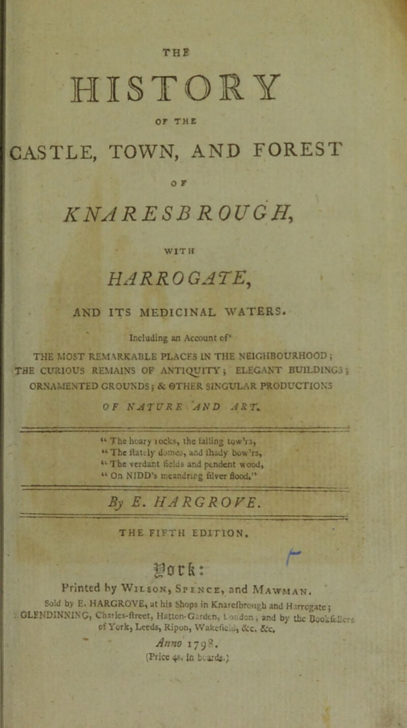THE HISTORY or THE CASTLE, TOWN, AND FOREST O T KNA RE SB ROUGH, WITH HARROGATE, AND ITS MEDICINAL WATERS. Including an Account of* THE MOST REM \RKABLE PLACES IN THE NEIGHBOURHOOD; THE CURIOUS REMAINS OF ANTIQUITY * ELEGANT BUILDINGS ', ORNAMENTED GROUNDS? & OTHER SINGULAR PRODUCTIONS OF NATURE AND ART. “ The hoary locks, ihc falling tuw’ra, 44 The liaicly and fludy bow’rs, 4‘ The verdant fields and pendent uood, 44 On NIDD’s mcandrirg filver flood. By E. HARGROVE. THE FIFTH EDITION. Printed by Wilson, Srfnce, and Mavtman. Sold by E. HARGROVE, at his Shops in Knircfbrougb and H trregate; CLENDINNINC, Charics-ftreet, Hatton-Garden, London, and by the Coo Alleys of York, Leeds, Ripun, Wakefic..., &c. See. Anno 179?. (Price 4s, lo beards.)
